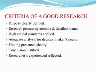 CRITERIA OF A GOOD RESEARCH
• Purpose clearly defined.
• Research process systematic & detailed planed.
• High ethical standards applied.
• Adequate analysis for decision maker’s needs.
• Finding presented clearly.
• Conclusion justified.
• Researcher‘s experienced reflected.
 