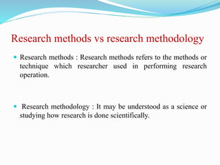 Research methods vs research methodology
 Research methods : Research methods refers to the methods or
technique which researcher used in performing research
operation.
 Research methodology : It may be understood as a science or
studying how research is done scientifically.
 
