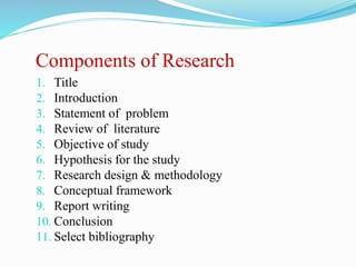 Components of Research
1. Title
2. Introduction
3. Statement of problem
4. Review of literature
5. Objective of study
6. Hypothesis for the study
7. Research design & methodology
8. Conceptual framework
9. Report writing
10. Conclusion
11. Select bibliography
 