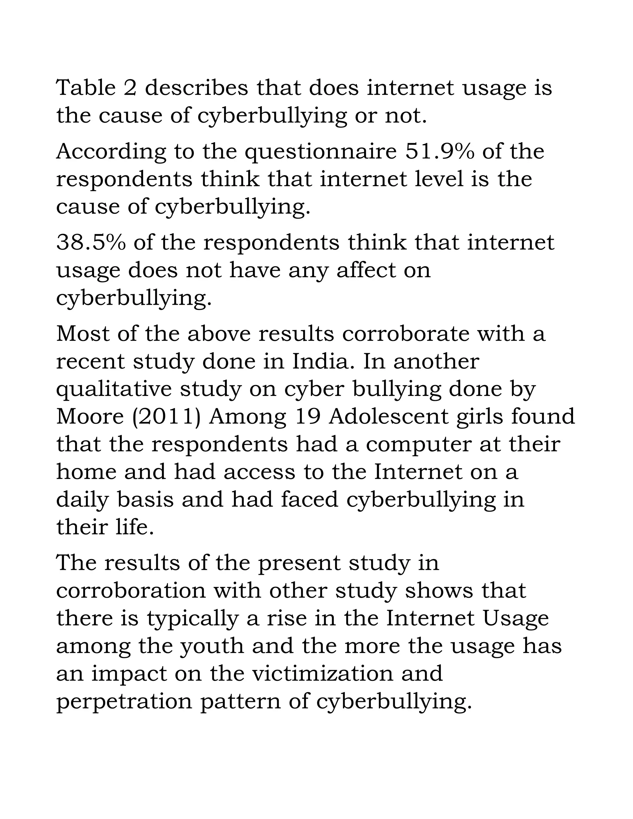 Table 2 describes that does internet usage is
the cause of cyberbullying or not.
According to the questionnaire 51.9% of the
respondents think that internet level is the
cause of cyberbullying.
38.5% of the respondents think that internet
usage does not have any affect on
cyberbullying.
Most of the above results corroborate with a
recent study done in India. In another
qualitative study on cyber bullying done by
Moore (2011) Among 19 Adolescent girls found
that the respondents had a computer at their
home and had access to the Internet on a
daily basis and had faced cyberbullying in
their life.
The results of the present study in
corroboration with other study shows that
there is typically a rise in the Internet Usage
among the youth and the more the usage has
an impact on the victimization and
perpetration pattern of cyberbullying.
 