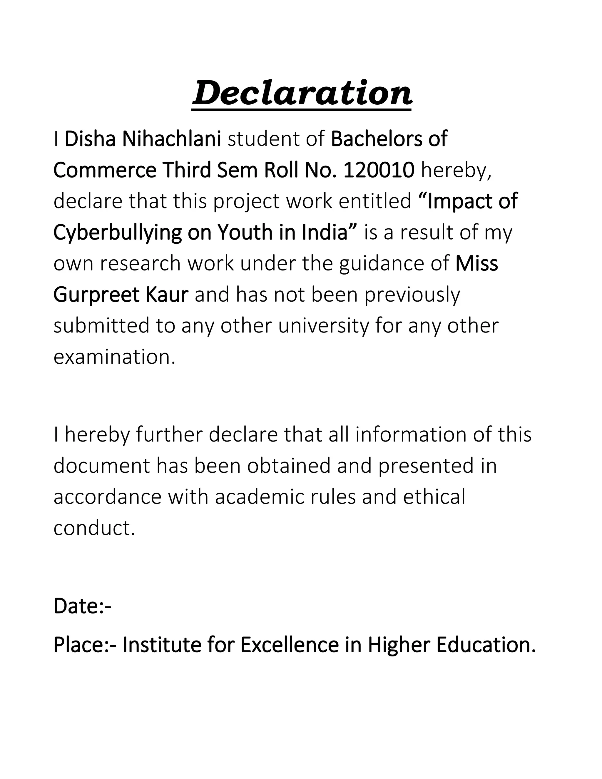 Declaration
I Disha Nihachlani student of Bachelors of
Commerce Third Sem Roll No. 120010 hereby,
declare that this project work entitled “Impact of
Cyberbullying on Youth in India” is a result of my
own research work under the guidance of Miss
Gurpreet Kaur and has not been previously
submitted to any other university for any other
examination.
I hereby further declare that all information of this
document has been obtained and presented in
accordance with academic rules and ethical
conduct.
Date:-
Place:- Institute for Excellence in Higher Education.
 