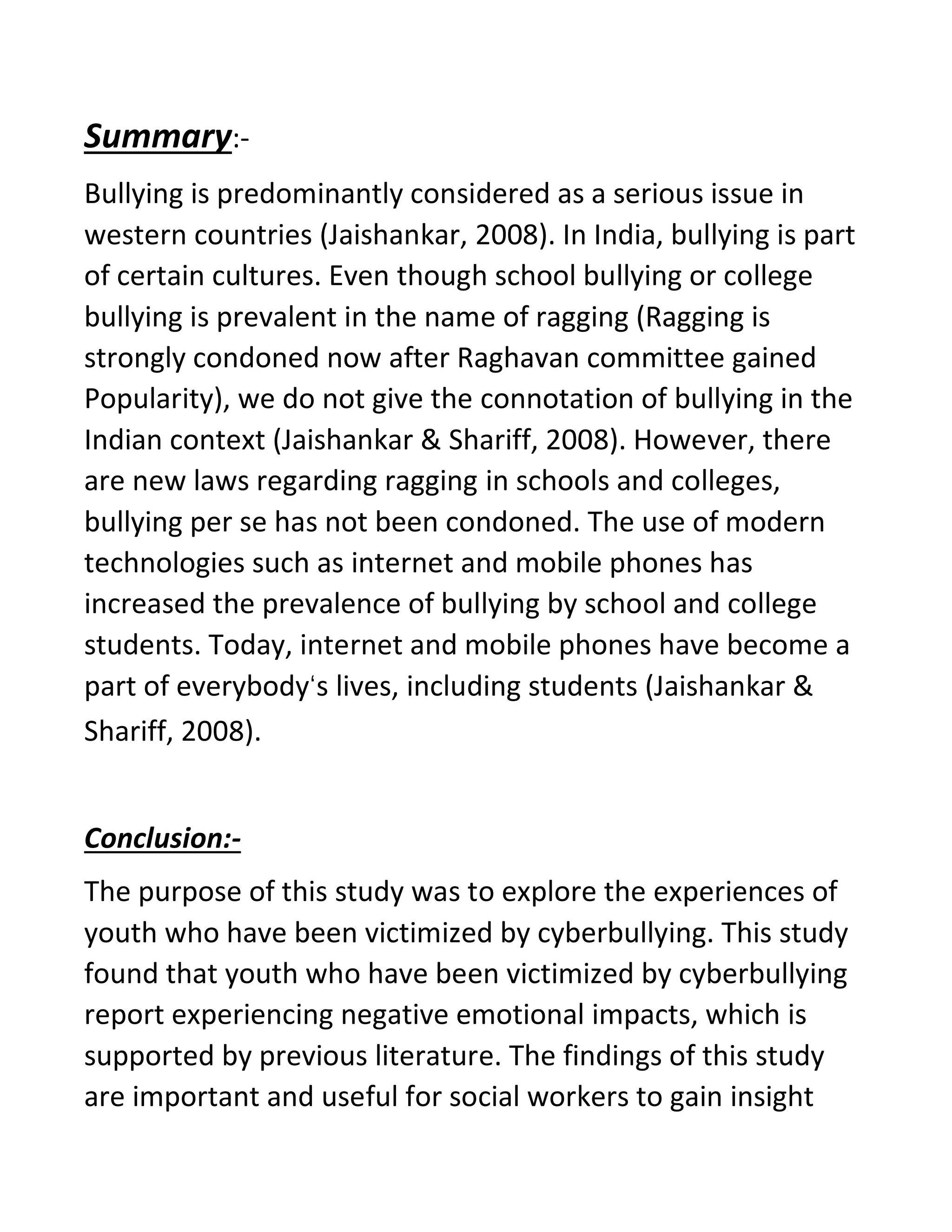 Summary:-
Bullying is predominantly considered as a serious issue in
western countries (Jaishankar, 2008). In India, bullying is part
of certain cultures. Even though school bullying or college
bullying is prevalent in the name of ragging (Ragging is
strongly condoned now after Raghavan committee gained
Popularity), we do not give the connotation of bullying in the
Indian context (Jaishankar & Shariff, 2008). However, there
are new laws regarding ragging in schools and colleges,
bullying per se has not been condoned. The use of modern
technologies such as internet and mobile phones has
increased the prevalence of bullying by school and college
students. Today, internet and mobile phones have become a
part of everybody‘s lives, including students (Jaishankar &
Shariff, 2008).
Conclusion:-
The purpose of this study was to explore the experiences of
youth who have been victimized by cyberbullying. This study
found that youth who have been victimized by cyberbullying
report experiencing negative emotional impacts, which is
supported by previous literature. The findings of this study
are important and useful for social workers to gain insight
 