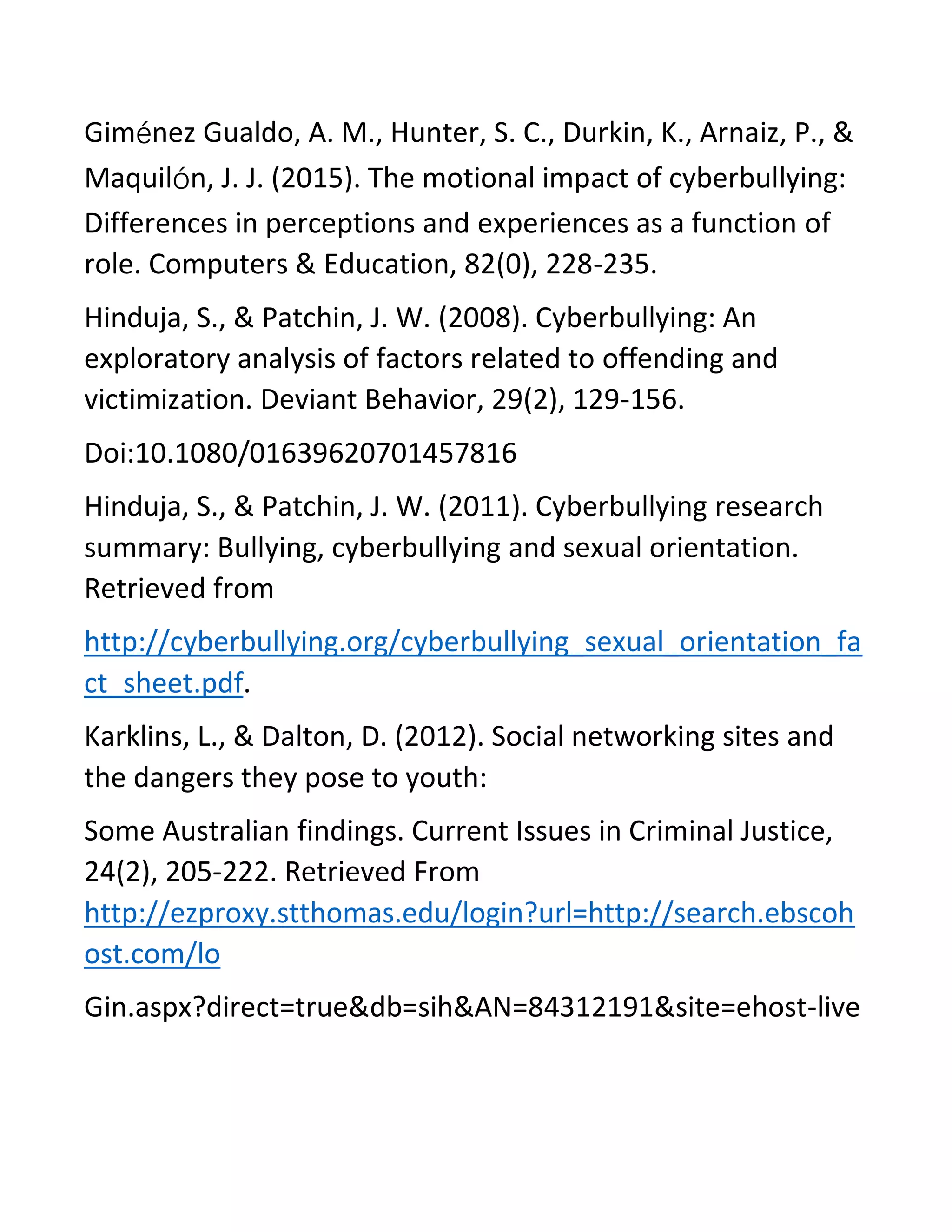 Giménez Gualdo, A. M., Hunter, S. C., Durkin, K., Arnaiz, P., &
Maquilón, J. J. (2015). The motional impact of cyberbullying:
Differences in perceptions and experiences as a function of
role. Computers & Education, 82(0), 228-235.
Hinduja, S., & Patchin, J. W. (2008). Cyberbullying: An
exploratory analysis of factors related to offending and
victimization. Deviant Behavior, 29(2), 129-156.
Doi:10.1080/01639620701457816
Hinduja, S., & Patchin, J. W. (2011). Cyberbullying research
summary: Bullying, cyberbullying and sexual orientation.
Retrieved from
http://cyberbullying.org/cyberbullying_sexual_orientation_fa
ct_sheet.pdf.
Karklins, L., & Dalton, D. (2012). Social networking sites and
the dangers they pose to youth:
Some Australian findings. Current Issues in Criminal Justice,
24(2), 205-222. Retrieved From
http://ezproxy.stthomas.edu/login?url=http://search.ebscoh
ost.com/lo
Gin.aspx?direct=true&db=sih&AN=84312191&site=ehost-live
 
