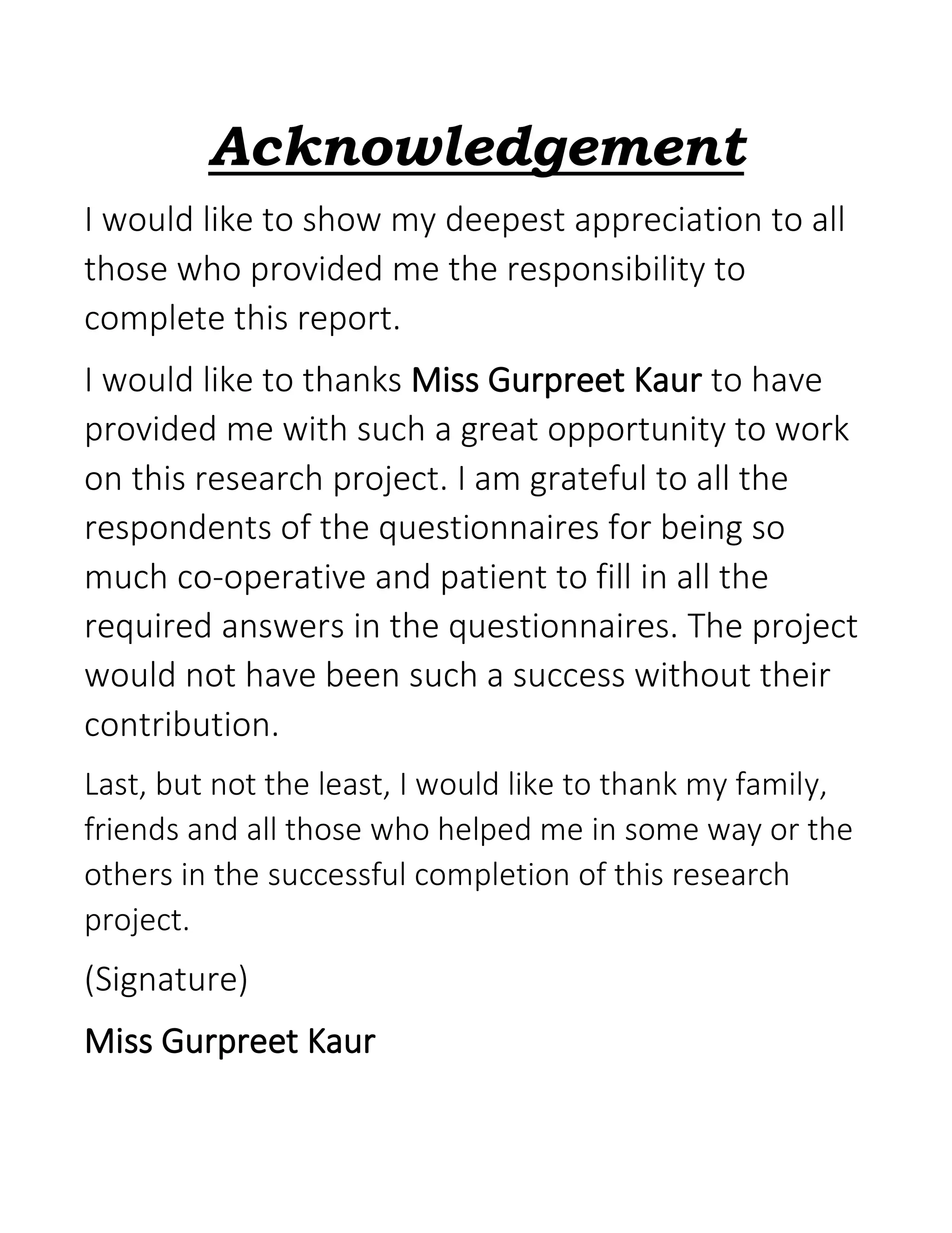 Acknowledgement
I would like to show my deepest appreciation to all
those who provided me the responsibility to
complete this report.
I would like to thanks Miss Gurpreet Kaur to have
provided me with such a great opportunity to work
on this research project. I am grateful to all the
respondents of the questionnaires for being so
much co-operative and patient to fill in all the
required answers in the questionnaires. The project
would not have been such a success without their
contribution.
Last, but not the least, I would like to thank my family,
friends and all those who helped me in some way or the
others in the successful completion of this research
project.
(Signature)
Miss Gurpreet Kaur
 