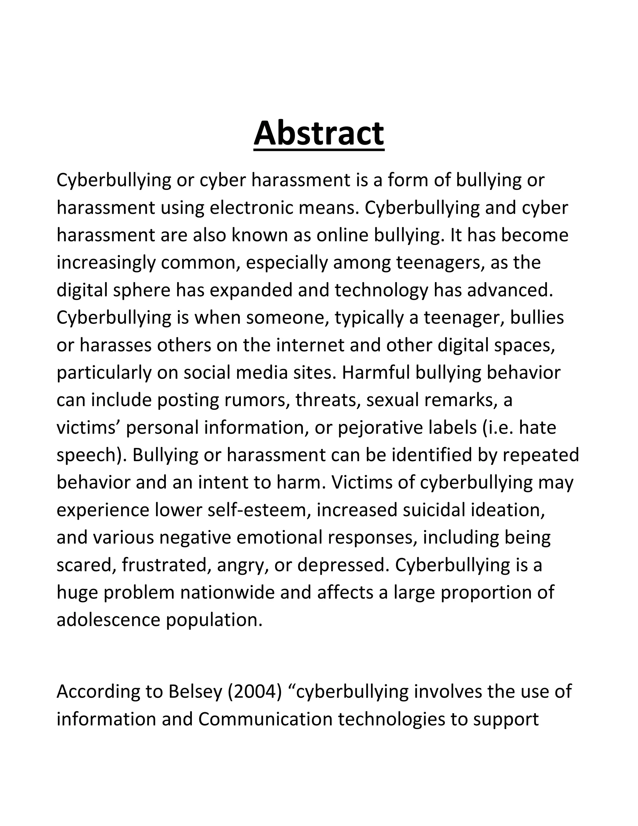 Abstract
Cyberbullying or cyber harassment is a form of bullying or
harassment using electronic means. Cyberbullying and cyber
harassment are also known as online bullying. It has become
increasingly common, especially among teenagers, as the
digital sphere has expanded and technology has advanced.
Cyberbullying is when someone, typically a teenager, bullies
or harasses others on the internet and other digital spaces,
particularly on social media sites. Harmful bullying behavior
can include posting rumors, threats, sexual remarks, a
victims’ personal information, or pejorative labels (i.e. hate
speech). Bullying or harassment can be identified by repeated
behavior and an intent to harm. Victims of cyberbullying may
experience lower self-esteem, increased suicidal ideation,
and various negative emotional responses, including being
scared, frustrated, angry, or depressed. Cyberbullying is a
huge problem nationwide and affects a large proportion of
adolescence population.
According to Belsey (2004) “cyberbullying involves the use of
information and Communication technologies to support
 