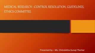 MEDICAL RESEARCH : CONTROL RESOLUTION, GUIDELINES,
ETHICS COMMITTEE
Presented by – Ms. Chitralekha Gunaji Therkar
 