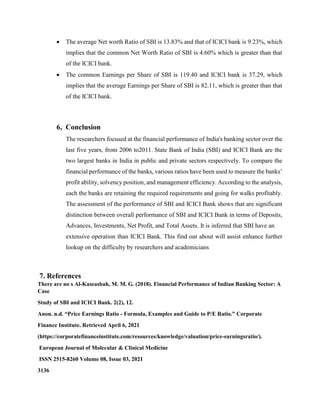  The average Net worth Ratio of SBI is 13.83% and that of ICICI bank is 9.23%, which
implies that the common Net Worth Ratio of SBI is 4.60% which is greater than that
of the ICICI bank.
 The common Earnings per Share of SBI is 119.40 and ICICI bank is 37.29, which
implies that the average Earnings per Share of SBI is 82.11, which is greater than that
of the ICICI bank.
6, Conclusion
The researchers focused at the financial performance of India's banking sector over the
last five years, from 2006 to2011. State Bank of India (SBI) and ICICI Bank are the
two largest banks in India in public and private sectors respectively. To compare the
financial performance of the banks, various ratios have been used to measure the banks’
profit ability, solvency position, and management efficiency. According to the analysis,
each the banks are retaining the required requirements and going for walks profitably.
The assessment of the performance of SBI and ICICI Bank shows that are significant
distinction between overall performance of SBI and ICICI Bank in terms of Deposits,
Advances, Investments, Net Profit, and Total Assets. It is inferred that SBI have an
extensive operation than ICICI Bank. This find out about will assist enhance further
lookup on the difficulty by researchers and academicians
7. References
There are no s Al-Kaseasbah, M. M. G. (2018). Financial Performance of Indian Banking Sector: A
Case
Study of SBI and ICICI Bank. 2(2), 12.
Anon. n.d. “Price Earnings Ratio - Formula, Examples and Guide to P/E Ratio.” Corporate
Finance Institute. Retrieved April 6, 2021
(https://corporatefinanceinstitute.com/resources/knowledge/valuation/price-earningsratio/).
European Journal of Molecular & Clinical Medicine
ISSN 2515-8260 Volume 08, Issue 03, 2021
3136
 