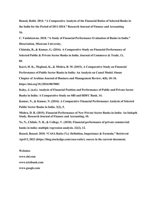 Bansal, Rohit. 2014. “A Comparative Analysis of the Financial Ratios of Selected Banks in
the India for the Period of 2011-2014.” Research Journal of Finance and Accounting
16.
C. Vanlalzawna. 2018. “A Study of Financial Performance Evaluation of Banks in India.”
Dissertation, Mizoram University.
Chintala, B., & Kumar, G. (2016). A Comparative Study on Financial Performance of
Selected Public & Private Sector Banks in India. Journal of Commerce & Trade, 11,
89.
Karri, H. K., Meghani, K., & Mishra, B. M. (2015). A Comparative Study on Financial
Performance of Public Sector Banks in India: An Analysis on Camel Model. Oman
Chapter of Arabian Journal of Business and Management Review, 4(8), 18–34.
https://doi.org/10.12816/0019081
Koley, J. (n.d.). Analysis of Financial Position and Performance of Public and Private Sector
Banks in India: A Comparative Study on SBI and HDFC Bank. 14.
Kumar, N., & Kumar, N. (2016). A Comparative Financial Performance Analysis of Selected
Public Sector Banks in India. 3(2), 5.
Mishra, D. B. (2015). Financial Performance of New Private Sector Banks in India: An Indepth
Study. Research Journal of Finance and Accounting, 10.
Ns, N., Chilale, N. R., & College, V. (2018). Financial performance of private commercial
banks in india: multiple regression analysis. 22(2), 12.
Rasool, Rasool. 2018. “CASA Ratio (%): Definition, Importance & Formula.” Retrieved
April 5, 2021 (https://blog.stockedge.com/casa-ratio/). ources in the current document.
Websites
www.sbi.com
www.icicibank.com
www.google.com
 