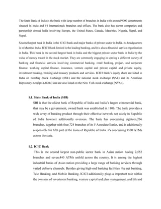 The State Bank of India is the bank with large number of branches in India with around 9000 departments
situated in India and 54 internationals branches and offices. The bank also has parent companies and
partnership abroad India involving Europe, the United States, Canada, Mauritius, Nigeria, Nepal, and
Nepal.
Second largest bank in India is the ICICI bank and major banks of private sector in India. Its headquarters
is in Mumbai India. ICICI Bank limited is the leading banking, and it is also a financial service organization
in India. This bank is the second largest bank in India and the biggest private sector bank in India by the
value of money traded in the stock market. They are commonly engaging in serving a different variety of
banking and financial services involving commercial banking, retail banking, project, and corporate
finance, working capital finance, insurance, venture capital and private capital and private equity,
investment banking, broking and treasury products and services. ICICI Bank’s equity share are listed in
India on Bombay Stock Exchange (BSE) and the national stock exchange (NSE) and its American
Depository Receipts (ADRs) and are also listed on the New York stock exchange (NYSE).
1.1. State Bank of India (SBI)
SBI is that the oldest bank of Republic of India and India’s largest commercial bank,
that may be a government, owned bank was established in 1806. The bank provides a
wide array of banking product through their effective network not solely in Republic
of India however additionally overseas. The bank has concerning eighteen,266
branches, together with four,724 branches of its 5 Associate Banks, and is additionally
responsible for fifth part of the loans of Republic of India. it's concerning 8500 ATMs
across the state.
1.2. ICIC Bank
This is the second largest non-public sector bank in Asian nation having 2,552
branches and seven,440 ATMs unfold across the country. It is among the highest
industrial banks of Asian nation providing a large range of banking services through
varied delivery channels. Besides giving high-end banking facilities like net banking,
Tele Banking, and Mobile Banking, ICICI additionally plays a important role within
the domains of investment banking, venture capital and plus management, and life and
 