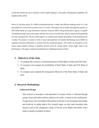 sound and satisfactory up to currently as their capital adequacy, and quality, Management capability and
liquidity thinks about.
Mitra, R. and sitar player, R. (2008) aforementioned that a stable and efficient banking sector is a vital
precondition to increase the economic level of a rustic. This paper tries to model and judge the potency of
fifty Indian banks by using information enclosure Analysis (DEA). Drug Enforcement Agency is capable
of handling multiple inputs and outputs and also the sources of inefficiency may be analyzed and quantified
for each evaluated unit. The aim of this paper is to estimate and compare the potency of the banking sector
in India. The analysis is meant to verify or reject the hypothesis of whether the banking sector fulfills its
mediation function sufficiently to contend with the worldwide players. The results are perceptive to the
money policy planner because it identifies priority areas for various banks, which might improve the
performance. This paper evaluates the performance of Banking Sectors in India.
3. Objectives of the study
1. To compare the economic overall performance of State Bank of India and ICIC bank.
2. To recognize and compare the profitability of State Bank of India and ICIC Bank of
India.
3. To compare and evaluated the managerial effectivity of the State Bank of India and
ICIC.
4. Research Methodology
4.1Research Design
This research is descriptive and quantitative in nature which is collected through
google forms and online articles related to the study. is based on the combination.
Google forms were circulated with question with best of our teammates knowledge
and creativity to gather data.in this research paper we also used secondary data
because used in the comparative study of Private sector Banks and public sector
banks is largely secondary in nature.
 