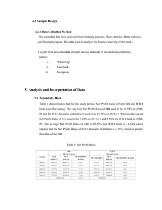 4.2 Sample Design
4.2.1 Data Collection Method
The secondary has been collected from Industry journals, News Articles ,Bank websites
and Research papers. This data used to analyze the balance sheet fig of the bank .
Google from collected data through various channels of social media platforms
namely
i. WhatsApp
ii. Facebook
iii. Instagram
5. Analysis and Interpretation of Data
5.1 Secondary Data
Table 1 demonstrates that for the study period, Net Profit Ratio of both SBI and ICICI
bank were fluctuating. The very best Net Profit Ratio of SBI used to be 11.93% in 2008-
09 and for ICICI financial institution it used to be 15.56% in 2010-11. Whereas the lowest
Net Profit Ratio of SBI used to be 7.65% in 2010-11 and 9.58% for ICICI bank in 2008-
09. The average Net Profit Ratio of SBI is 10.29% and ICICI bank is 11.64%,which
implies that the Net Profit Ratio of ICICI financial institution is 1.35%, which is greater
than that of the SBI.
Table 1: Net Profit Ratio
 
