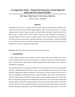 A Comparative Study – Financial Performance of State Bank Of
India and ICICI Bank Of India.
Alisa Tigga, Manjit Kumar, Farhat Anjum, Aditya Raj.
Amity University , Jharkhand.
Abstract
The banking system is vital to a country's economic process. With an outsized network of branches and a
various vary of economic services, India's banking industry is giant. The aim of this analysis is to check the
monetary results of India's 2 largest non-public and 2 public banks. State Bank of India (SBI) and ICICI
Bank are the two largest banks in India in public and private sector. Performance and efficiency of
commercial banks are the key elements of countries financial system. This comparative study of SBI and
ICICI Bank demonstrates that there are significant differences on the performance of SBI and ICICI Bank
in terms of Deposits, Advances, Investments, Net profit, and Total assets. Based on the study, it can be said
that SBI have an extensive operation than ICICI Bank.
Keywords- SBI, ICIC, financial performance, public banks, private banks,
1. Introduction
A perfect banking method can be identified as primary needs of the economic improvement of any
economy. Banks organize the savings of their peoples in an efficient connection. The banking method in
India is characterized by a huge channel of banking departments, providing different types of financial
requirements to the peoples.
The state bank of India is also recognized as SBI is one of the major banks in India. The state bank group
with above 16000 departments which gives a large variety of banking items with the help of its large
channels of departments in India and abroad also, involving items focusing at Indians who don’t lives in
India. The headquarters of State Bank of India is situated in Mumbai. There is total 14 local head offices
and total 57 Zonal offices of State Bank of India which is situated in important cities all over India. State
Bank of India has also approximately 130 departments outside India. It has a market share among Indian
commercial banks of about 20% in deposits and loans. The source of the State Bank of India rest in the first
decade of 19th century, when the Bank of Calcutta was one of the three presidency banks, the other being
the bank of Bombay (incorporated on 15 April 1840) and the Bank of Madras (incorporated on 1 July 1843).
 