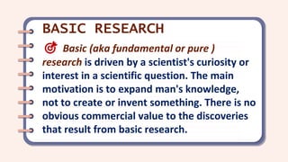 🎯 Basic (aka fundamental or pure )
research is driven by a scientist's curiosity or
interest in a scientific question. The main
motivation is to expand man's knowledge,
not to create or invent something. There is no
obvious commercial value to the discoveries
that result from basic research.
BASIC RESEARCH
 