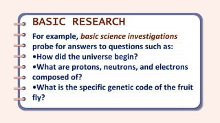For example, basic science investigations
probe for answers to questions such as:
•How did the universe begin?
•What are protons, neutrons, and electrons
composed of?
•What is the specific genetic code of the fruit
fly?
BASIC RESEARCH
 