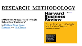 RESEARCH METHODOLOGY
NAME OF THE ARTICLE:- “Stop Trying to
Delight Your Customers”
by Matthew Dixon, Karen
Freeman, and Nick Toman
 