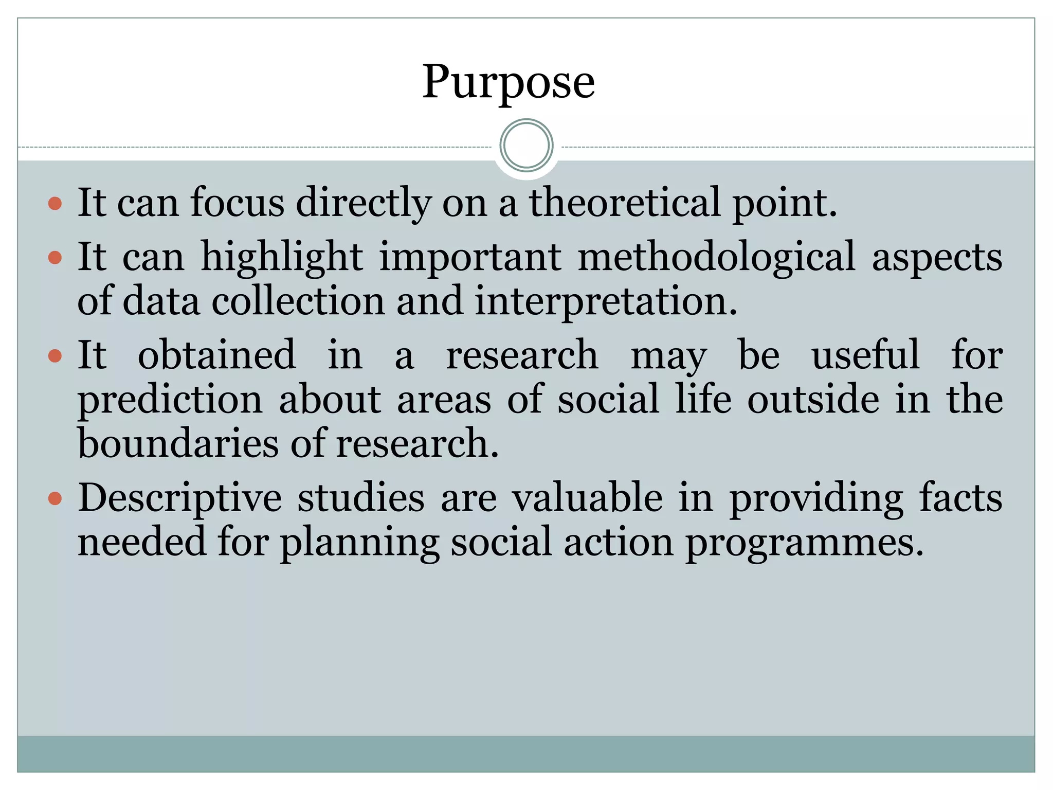 Purpose
 It can focus directly on a theoretical point.
 It can highlight important methodological aspects
of data collection and interpretation.
 It obtained in a research may be useful for
prediction about areas of social life outside in the
boundaries of research.
 Descriptive studies are valuable in providing facts
needed for planning social action programmes.
 