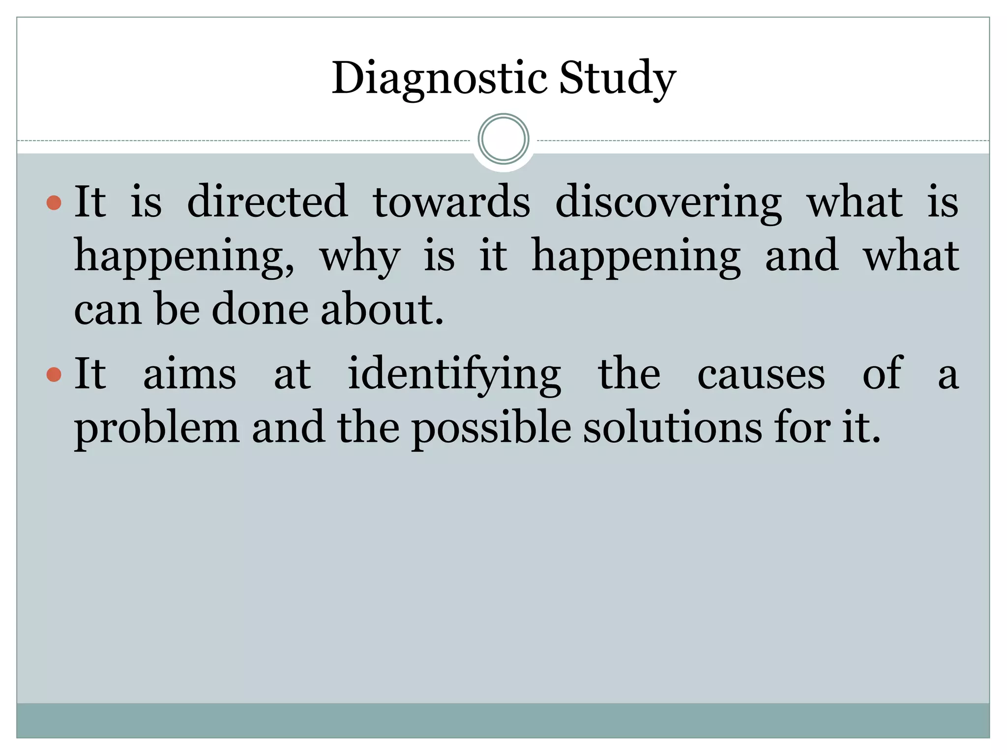 Diagnostic Study
 It is directed towards discovering what is
happening, why is it happening and what
can be done about.
 It aims at identifying the causes of a
problem and the possible solutions for it.
 
