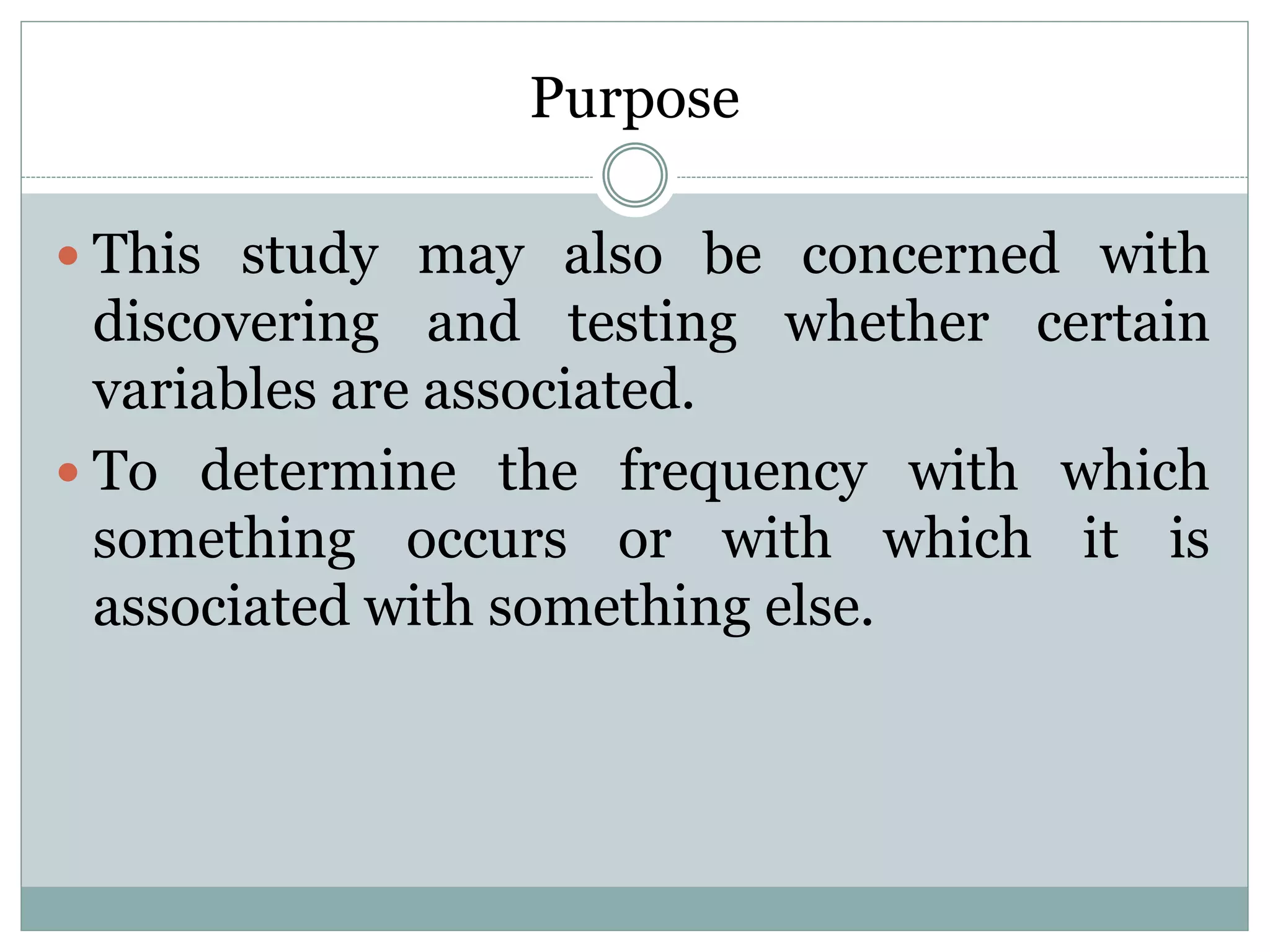 Purpose
 This study may also be concerned with
discovering and testing whether certain
variables are associated.
 To determine the frequency with which
something occurs or with which it is
associated with something else.
 