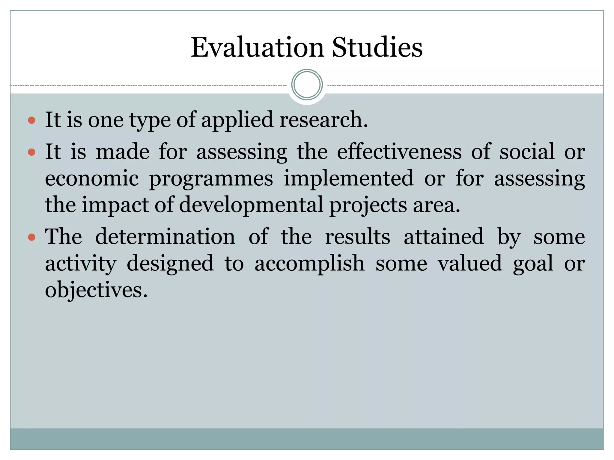 Evaluation Studies
 It is one type of applied research.
 It is made for assessing the effectiveness of social or
economic programmes implemented or for assessing
the impact of developmental projects area.
 The determination of the results attained by some
activity designed to accomplish some valued goal or
objectives.
 