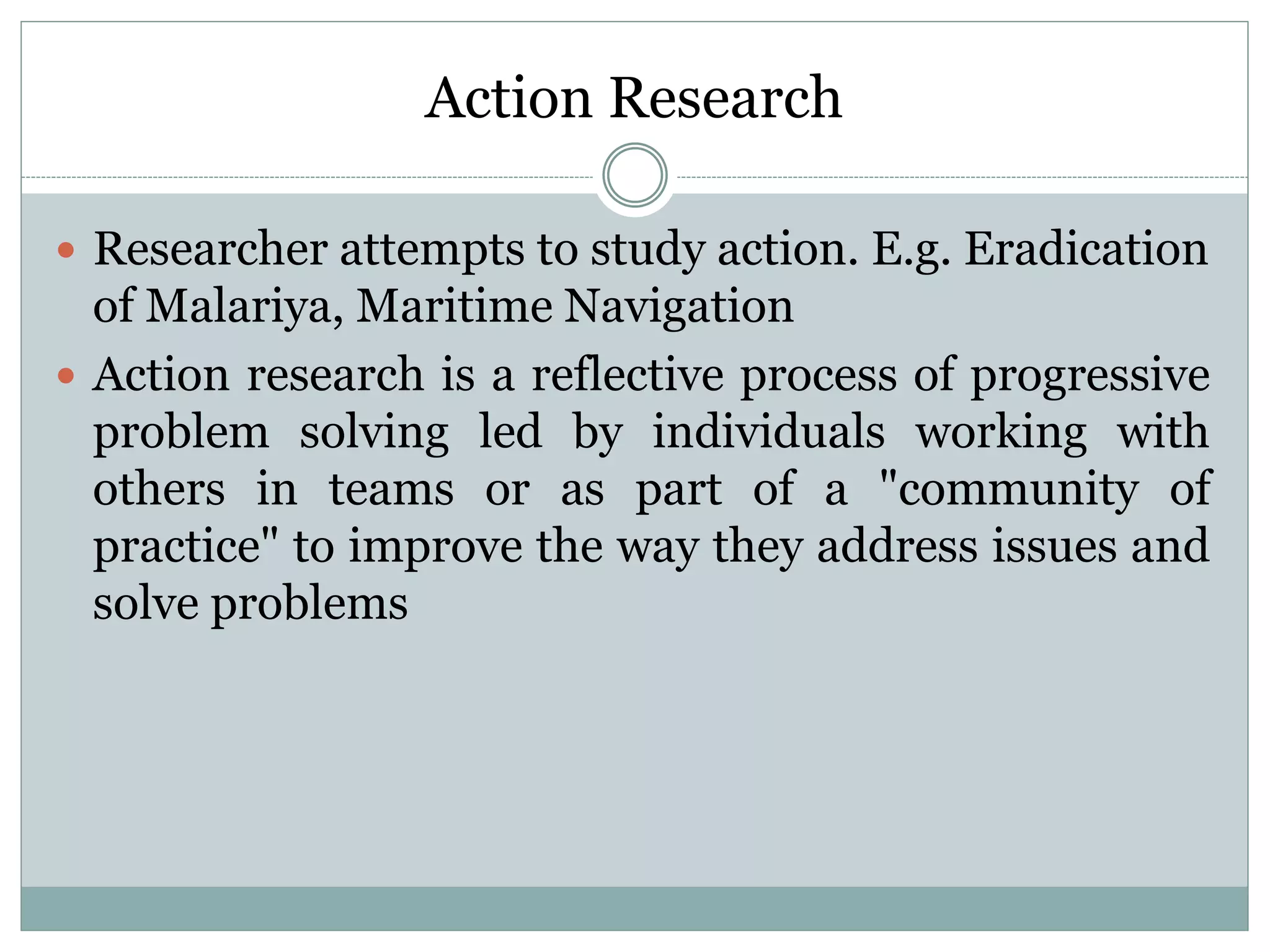 Action Research
 Researcher attempts to study action. E.g. Eradication
of Malariya, Maritime Navigation
 Action research is a reflective process of progressive
problem solving led by individuals working with
others in teams or as part of a "community of
practice" to improve the way they address issues and
solve problems
 