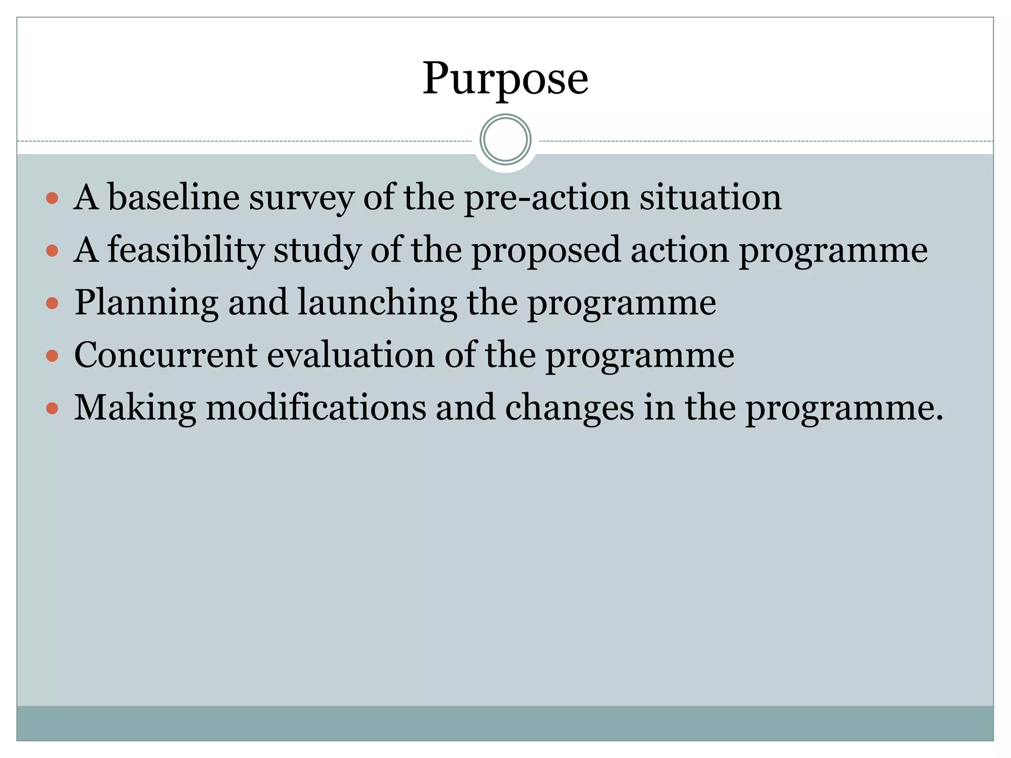 Purpose
 A baseline survey of the pre-action situation
 A feasibility study of the proposed action programme
 Planning and launching the programme
 Concurrent evaluation of the programme
 Making modifications and changes in the programme.
 