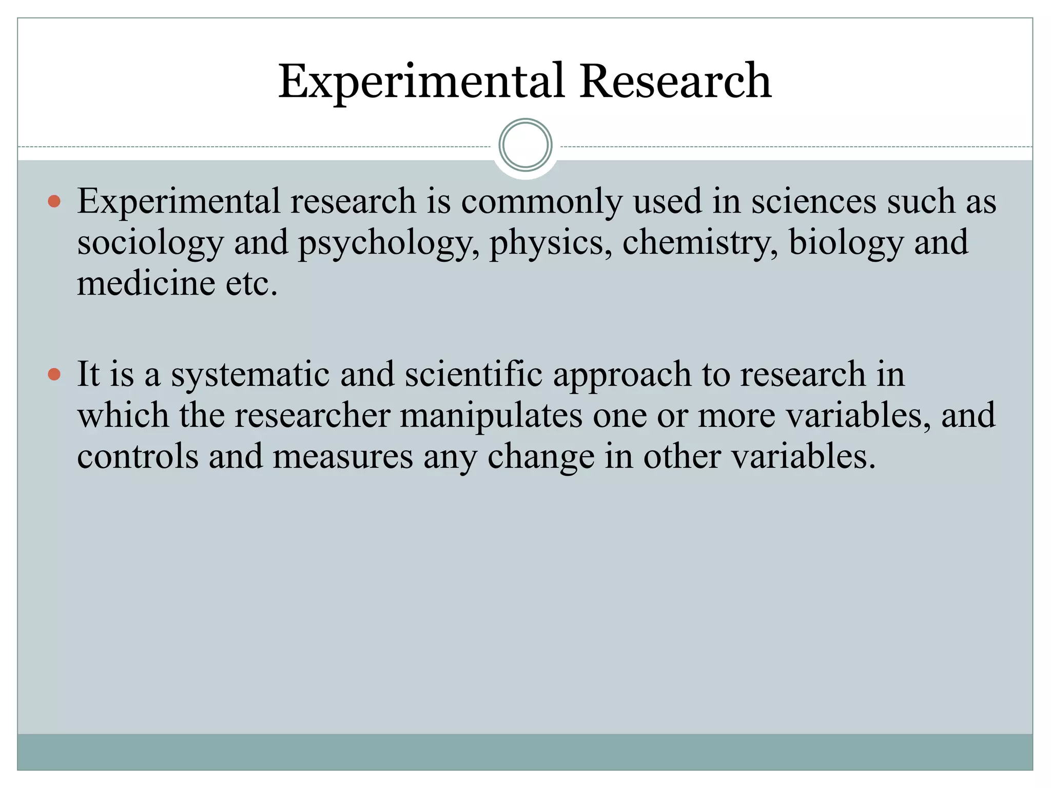 Experimental Research
 Experimental research is commonly used in sciences such as
sociology and psychology, physics, chemistry, biology and
medicine etc.
 It is a systematic and scientific approach to research in
which the researcher manipulates one or more variables, and
controls and measures any change in other variables.
 