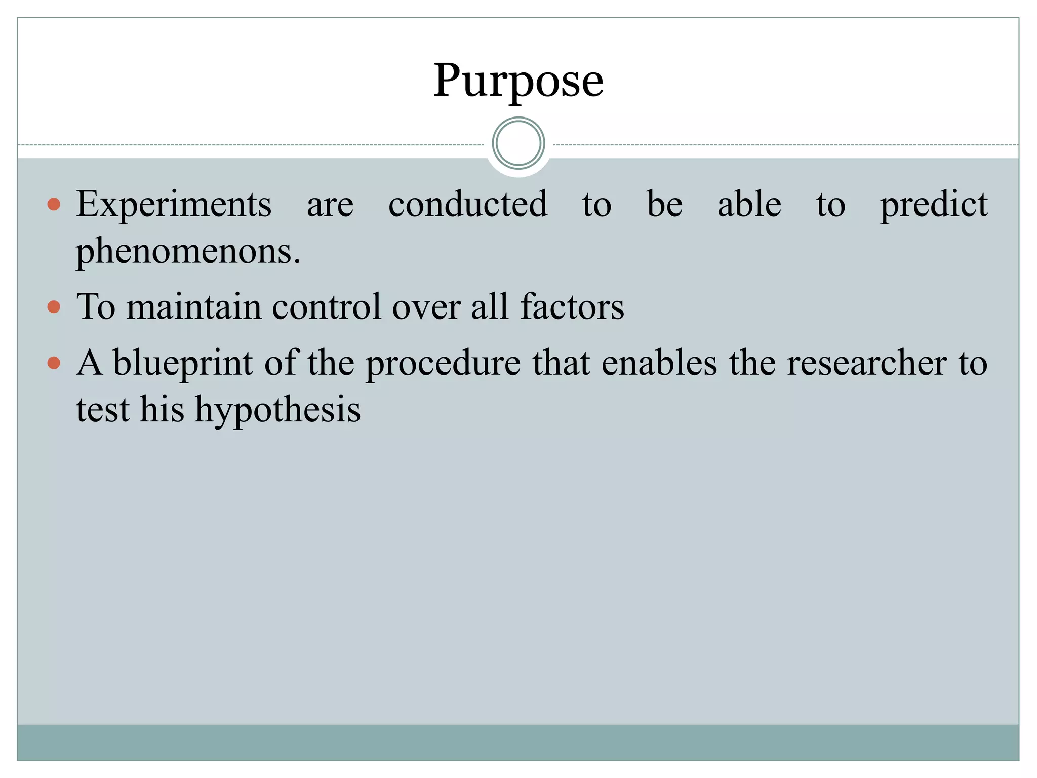 Purpose
 Experiments are conducted to be able to predict
phenomenons.
 To maintain control over all factors
 A blueprint of the procedure that enables the researcher to
test his hypothesis
 
