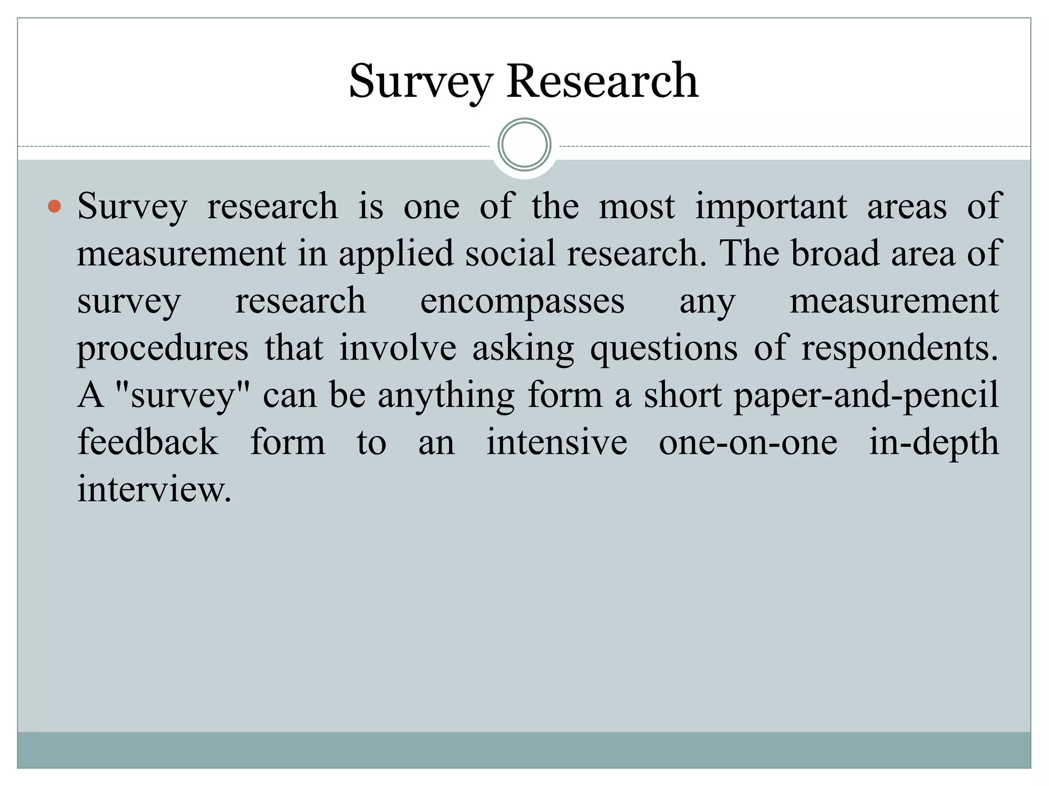Survey Research
 Survey research is one of the most important areas of
measurement in applied social research. The broad area of
survey research encompasses any measurement
procedures that involve asking questions of respondents.
A "survey" can be anything form a short paper-and-pencil
feedback form to an intensive one-on-one in-depth
interview.
 