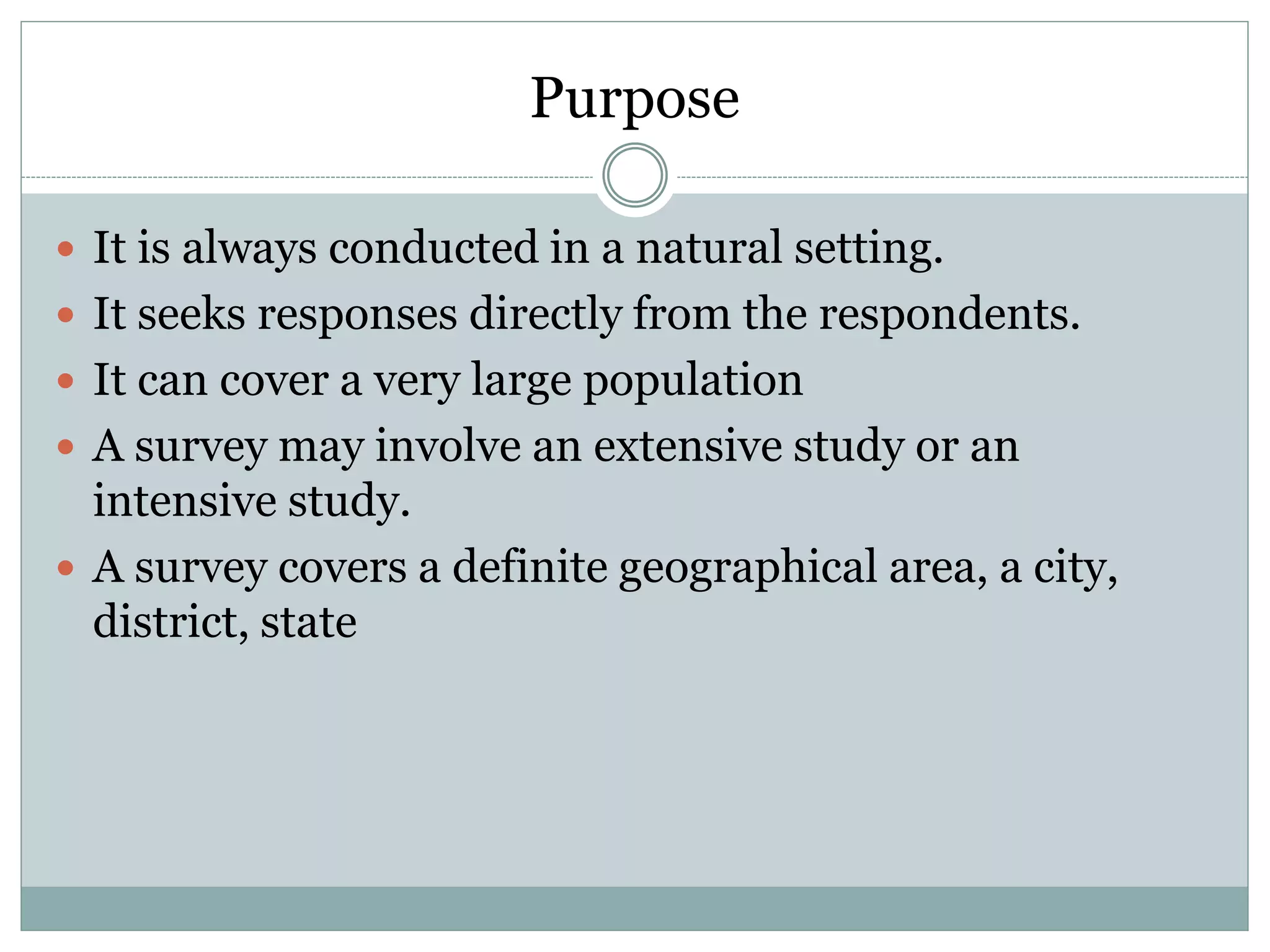 Purpose
 It is always conducted in a natural setting.
 It seeks responses directly from the respondents.
 It can cover a very large population
 A survey may involve an extensive study or an
intensive study.
 A survey covers a definite geographical area, a city,
district, state
 