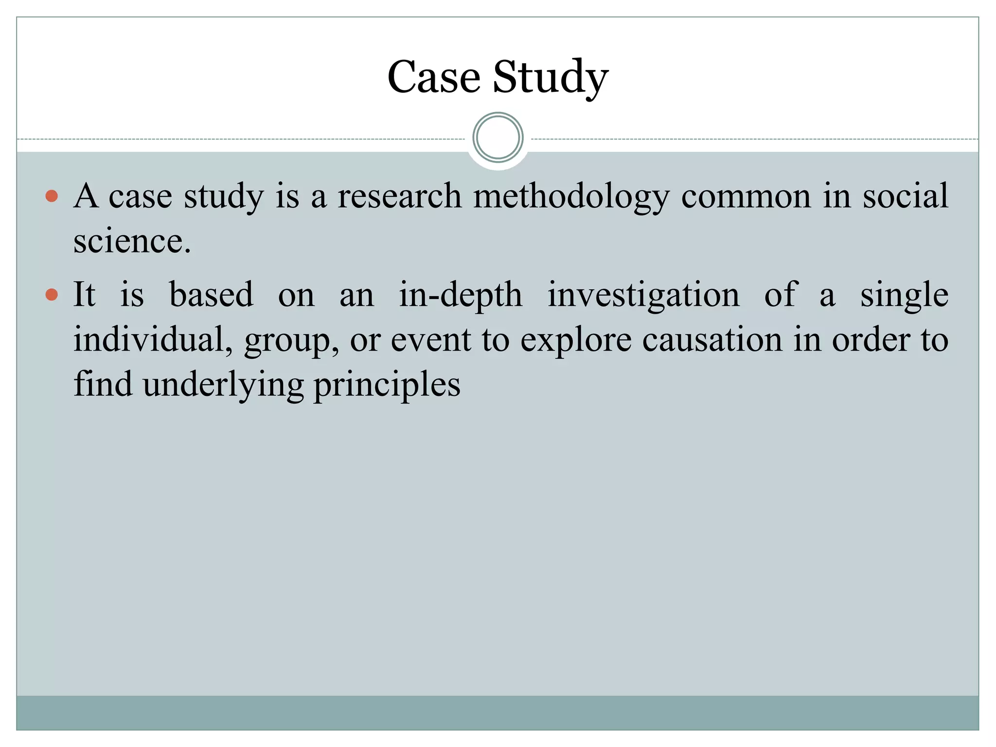 Case Study
 A case study is a research methodology common in social
science.
 It is based on an in-depth investigation of a single
individual, group, or event to explore causation in order to
find underlying principles
 