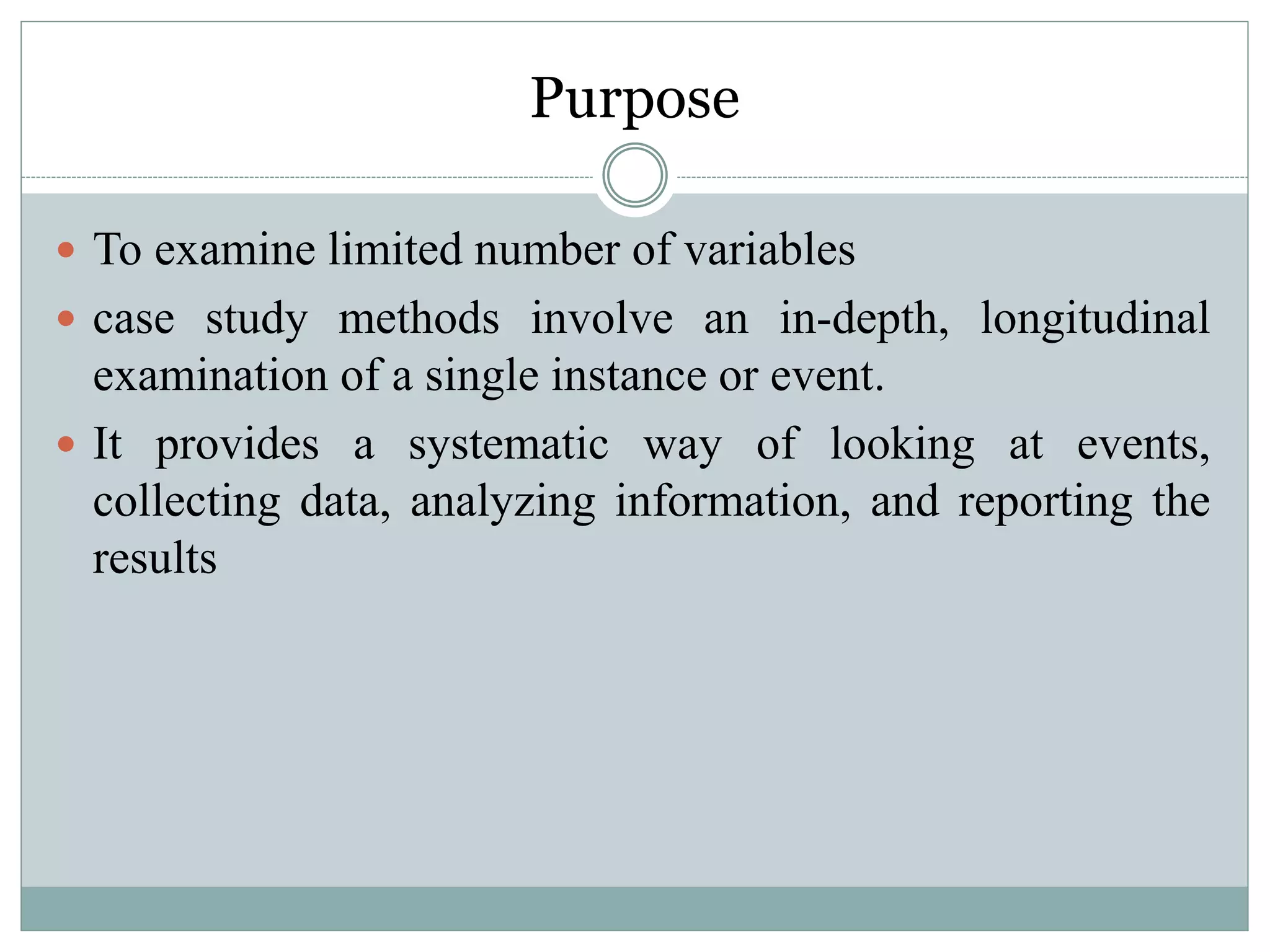 Purpose
 To examine limited number of variables
 case study methods involve an in-depth, longitudinal
examination of a single instance or event.
 It provides a systematic way of looking at events,
collecting data, analyzing information, and reporting the
results
 
