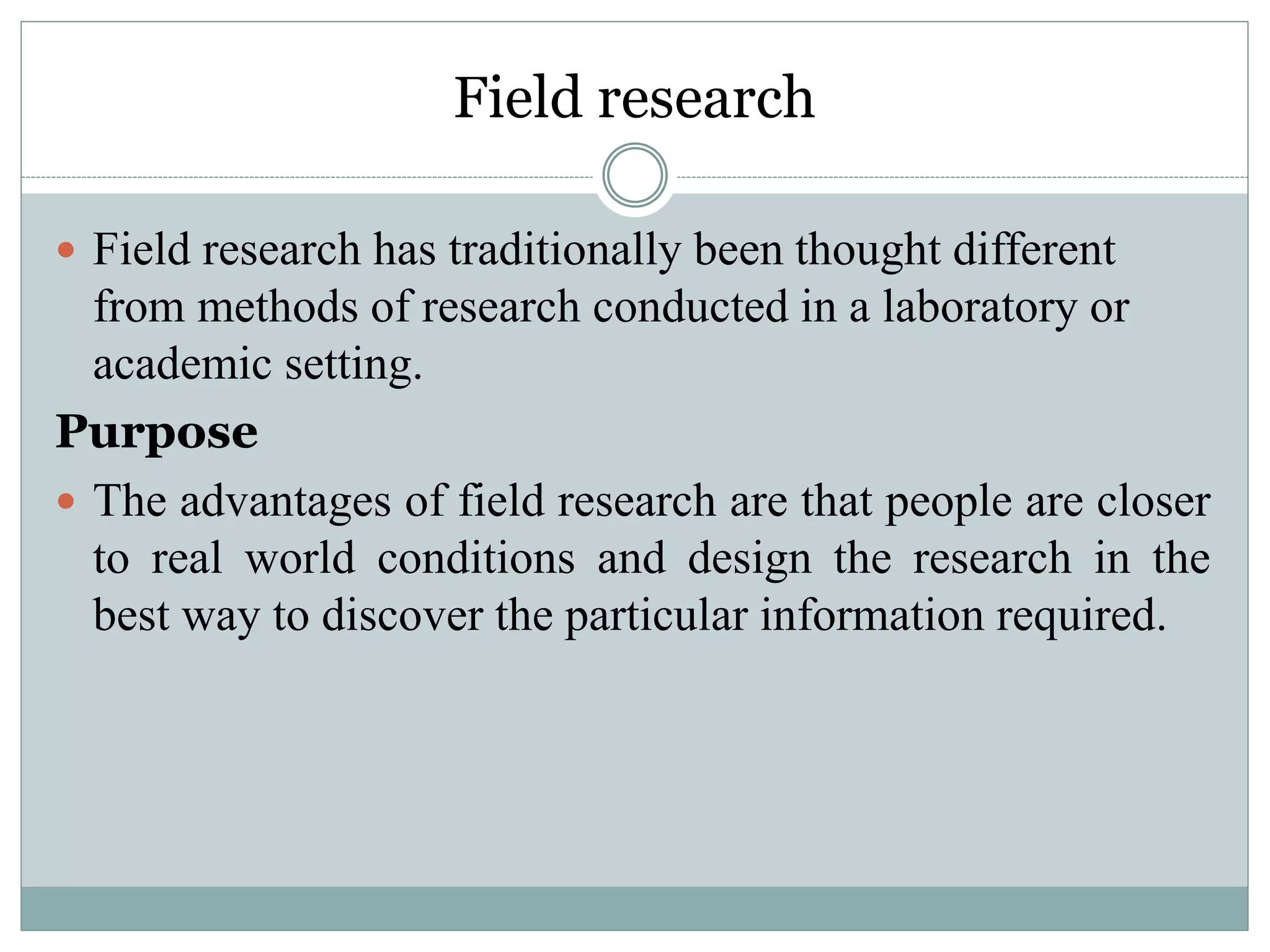 Field research
 Field research has traditionally been thought different
from methods of research conducted in a laboratory or
academic setting.
Purpose
 The advantages of field research are that people are closer
to real world conditions and design the research in the
best way to discover the particular information required.
 