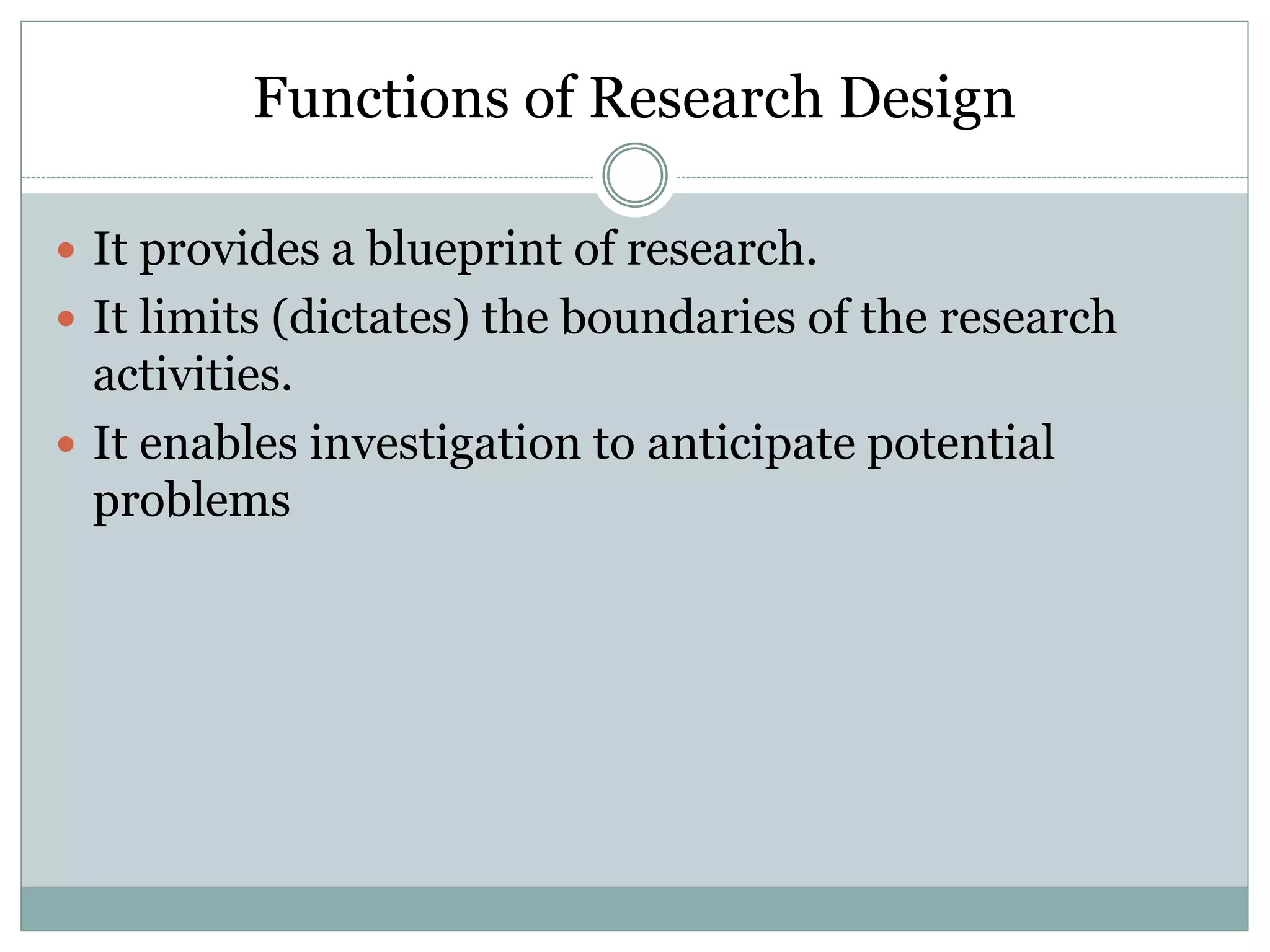 Functions of Research Design
 It provides a blueprint of research.
 It limits (dictates) the boundaries of the research
activities.
 It enables investigation to anticipate potential
problems
 