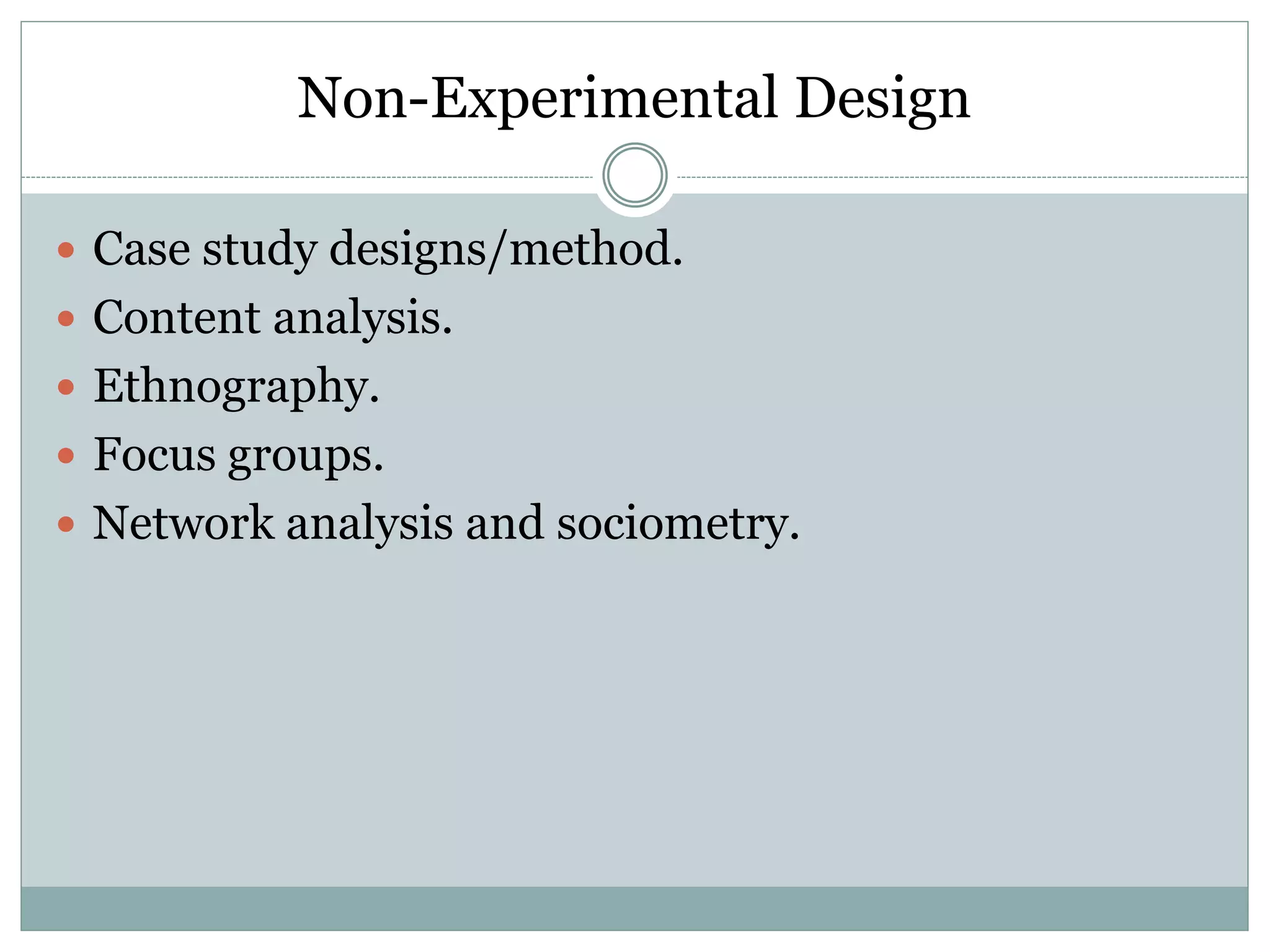 Non-Experimental Design
 Case study designs/method.
 Content analysis.
 Ethnography.
 Focus groups.
 Network analysis and sociometry.
 