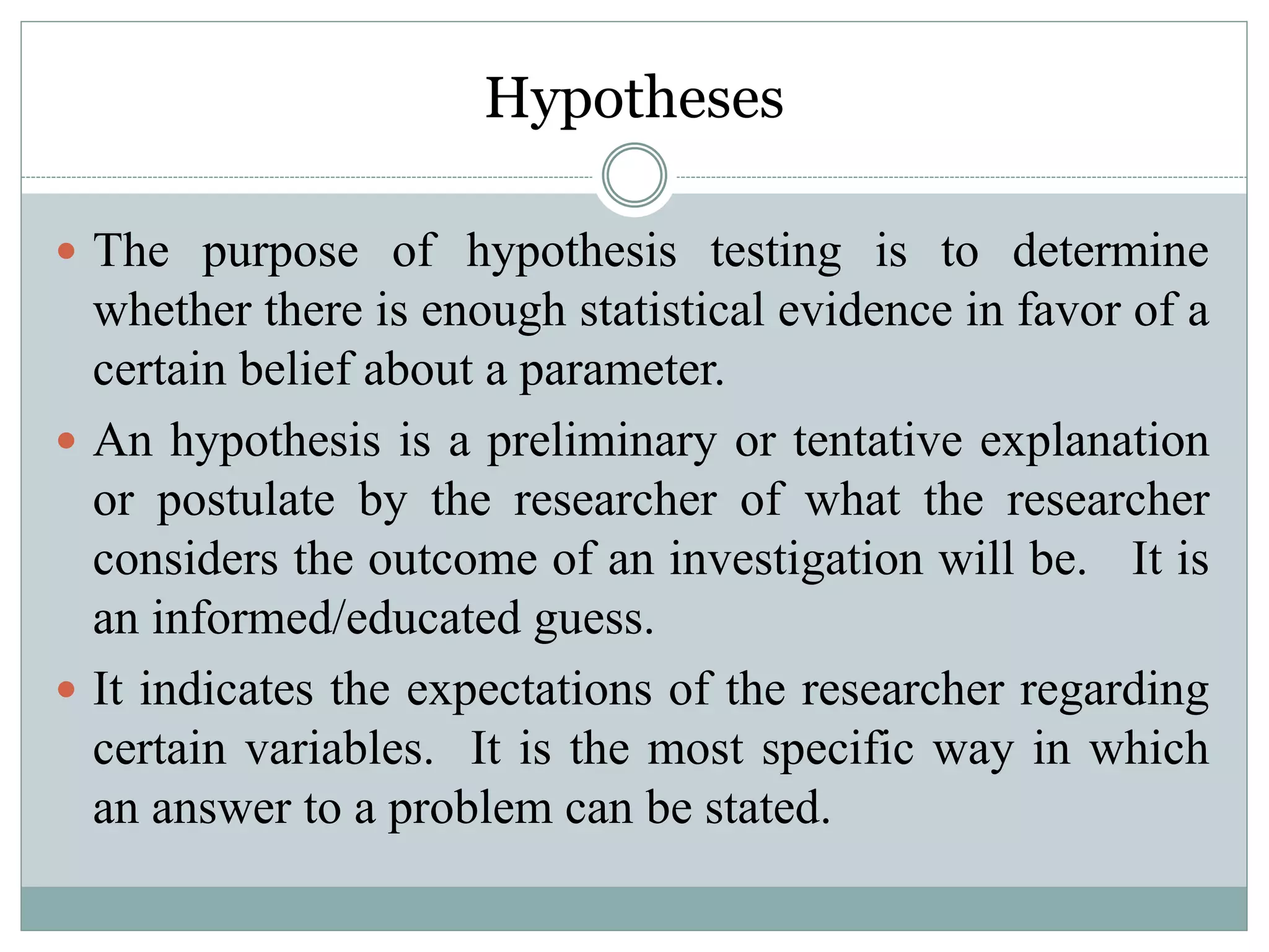 Hypotheses
 The purpose of hypothesis testing is to determine
whether there is enough statistical evidence in favor of a
certain belief about a parameter.
 An hypothesis is a preliminary or tentative explanation
or postulate by the researcher of what the researcher
considers the outcome of an investigation will be. It is
an informed/educated guess.
 It indicates the expectations of the researcher regarding
certain variables. It is the most specific way in which
an answer to a problem can be stated.
 