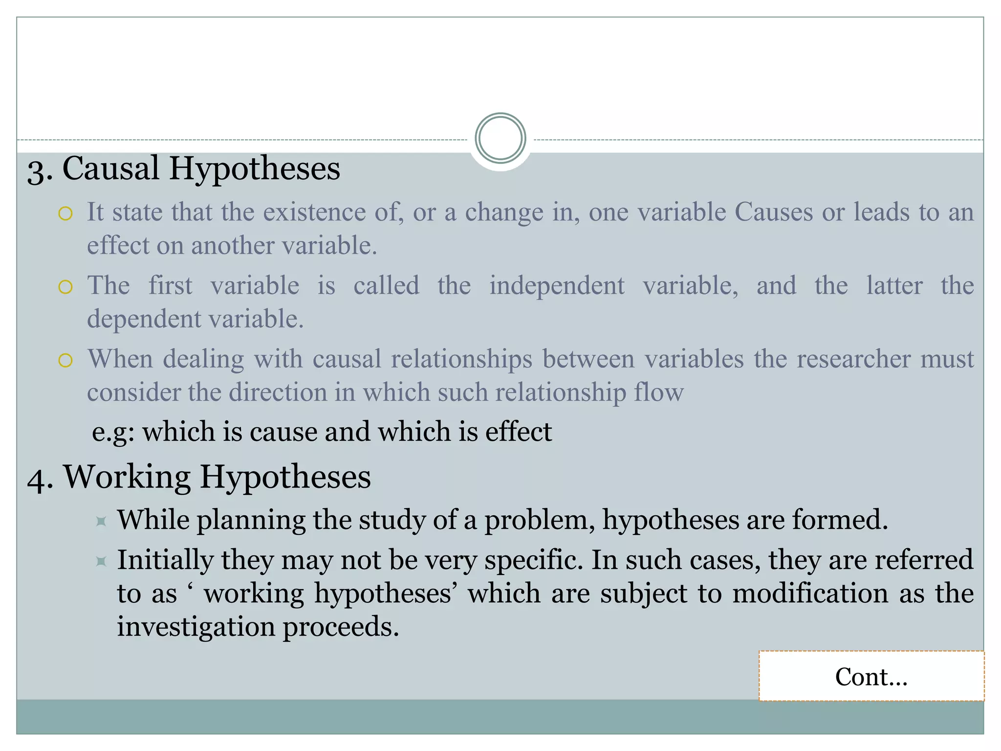 3. Causal Hypotheses
 It state that the existence of, or a change in, one variable Causes or leads to an
effect on another variable.
 The first variable is called the independent variable, and the latter the
dependent variable.
 When dealing with causal relationships between variables the researcher must
consider the direction in which such relationship flow
e.g: which is cause and which is effect
4. Working Hypotheses
 While planning the study of a problem, hypotheses are formed.
 Initially they may not be very specific. In such cases, they are referred
to as ‘ working hypotheses’ which are subject to modification as the
investigation proceeds.
Cont…
 