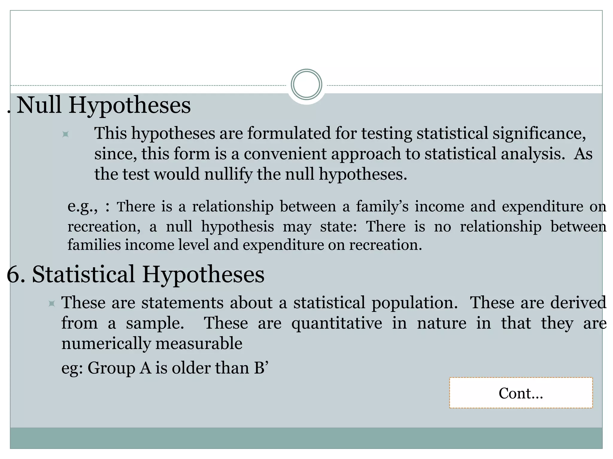 . Null Hypotheses
 This hypotheses are formulated for testing statistical significance,
since, this form is a convenient approach to statistical analysis. As
the test would nullify the null hypotheses.
e.g., : There is a relationship between a family’s income and expenditure on
recreation, a null hypothesis may state: There is no relationship between
families income level and expenditure on recreation.
6. Statistical Hypotheses
 These are statements about a statistical population. These are derived
from a sample. These are quantitative in nature in that they are
numerically measurable
eg: Group A is older than B’
Cont…
 
