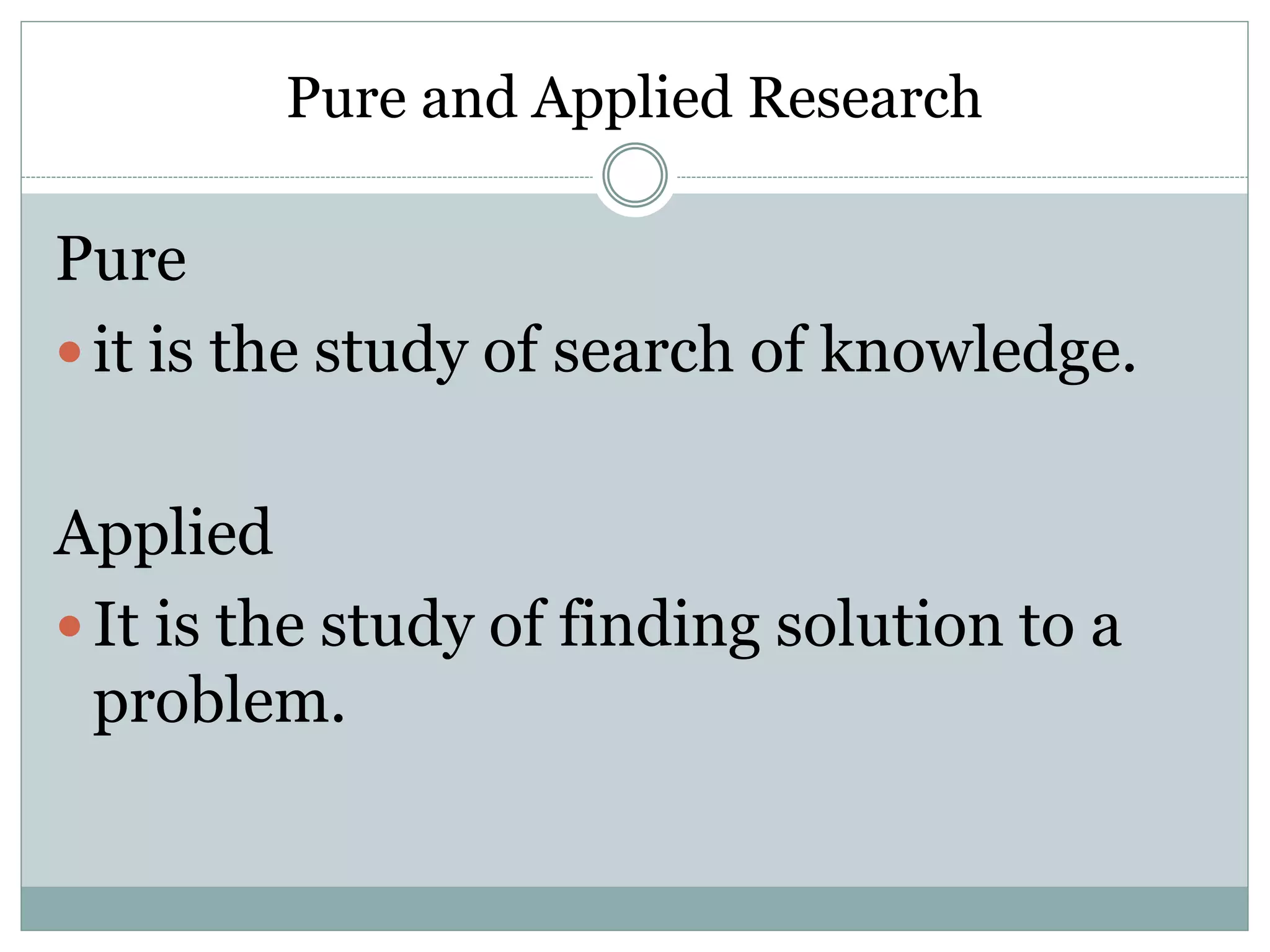 Pure and Applied Research
Pure
 it is the study of search of knowledge.
Applied
 It is the study of finding solution to a
problem.
 