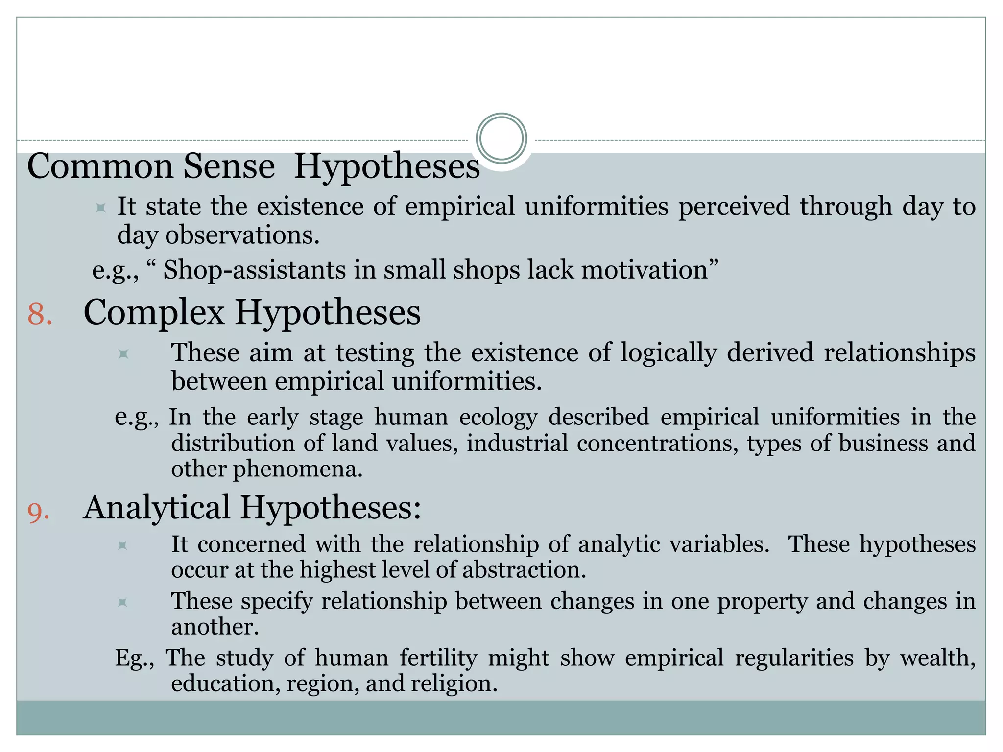Common Sense Hypotheses
 It state the existence of empirical uniformities perceived through day to
day observations.
e.g., “ Shop-assistants in small shops lack motivation”
8. Complex Hypotheses
 These aim at testing the existence of logically derived relationships
between empirical uniformities.
e.g., In the early stage human ecology described empirical uniformities in the
distribution of land values, industrial concentrations, types of business and
other phenomena.
9. Analytical Hypotheses:
 It concerned with the relationship of analytic variables. These hypotheses
occur at the highest level of abstraction.
 These specify relationship between changes in one property and changes in
another.
Eg., The study of human fertility might show empirical regularities by wealth,
education, region, and religion.
 
