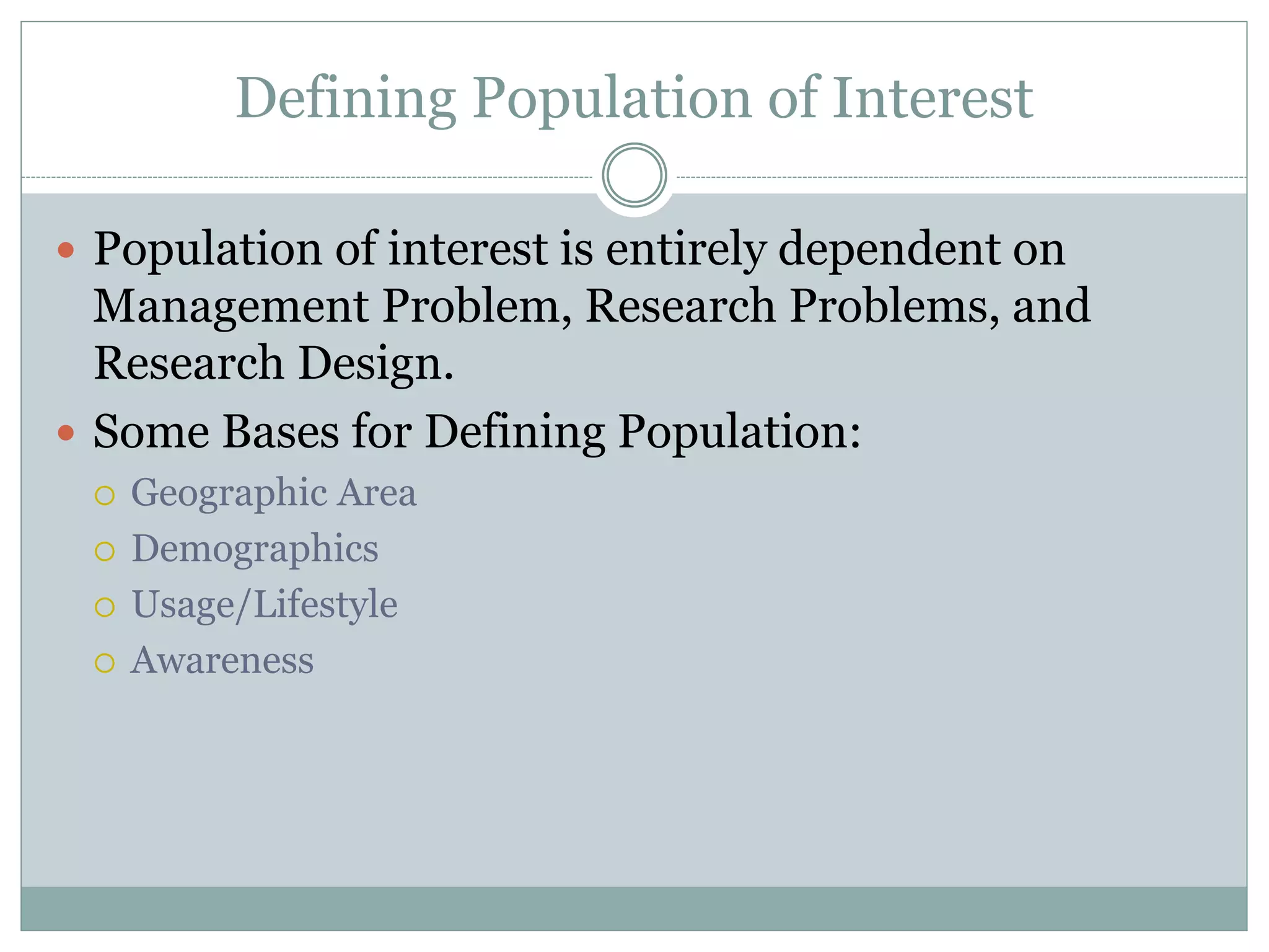  Population of interest is entirely dependent on
Management Problem, Research Problems, and
Research Design.
 Some Bases for Defining Population:
 Geographic Area
 Demographics
 Usage/Lifestyle
 Awareness
Defining Population of Interest
 