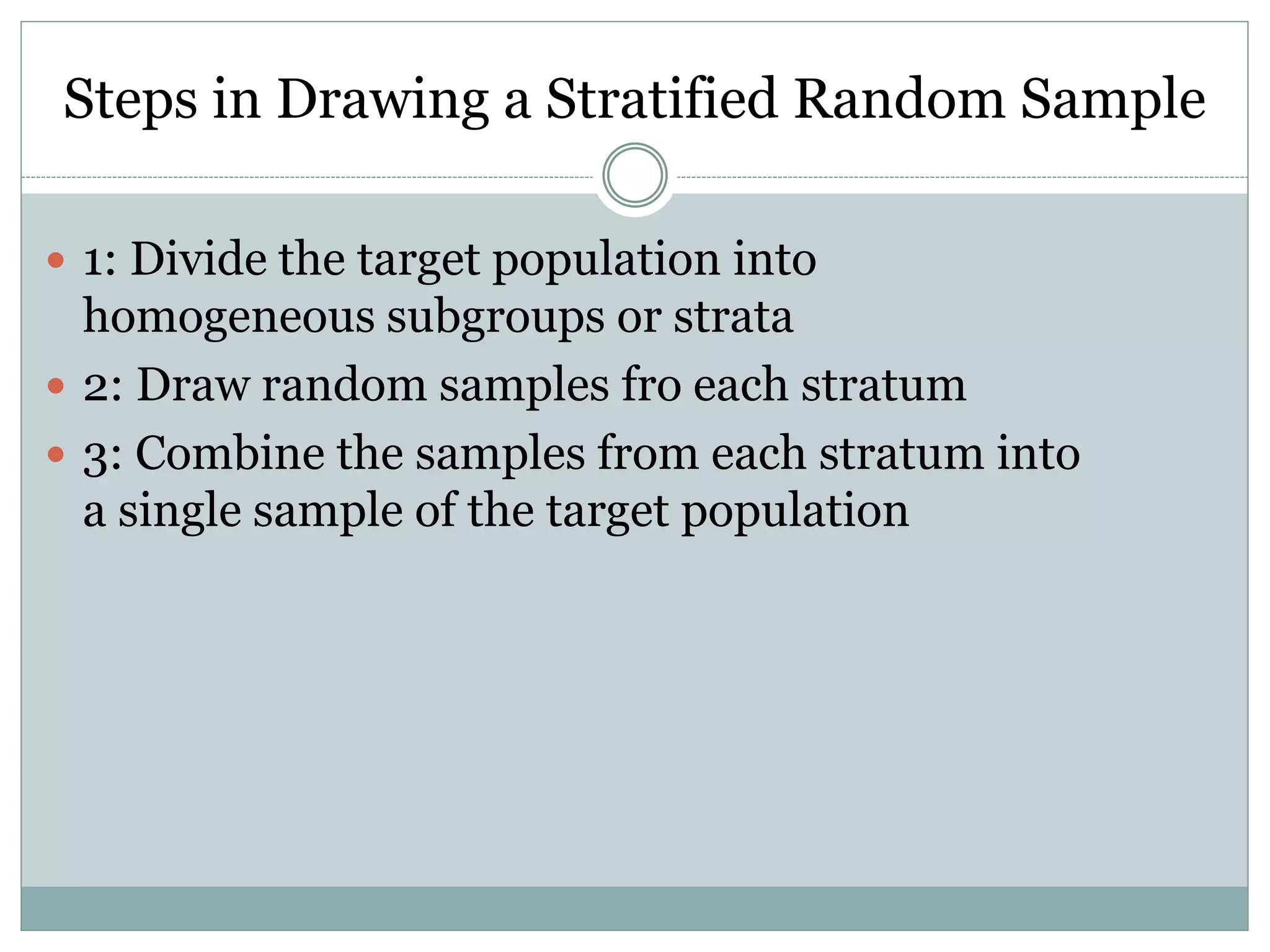 Steps in Drawing a Stratified Random Sample
 1: Divide the target population into
homogeneous subgroups or strata
 2: Draw random samples fro each stratum
 3: Combine the samples from each stratum into
a single sample of the target population
 