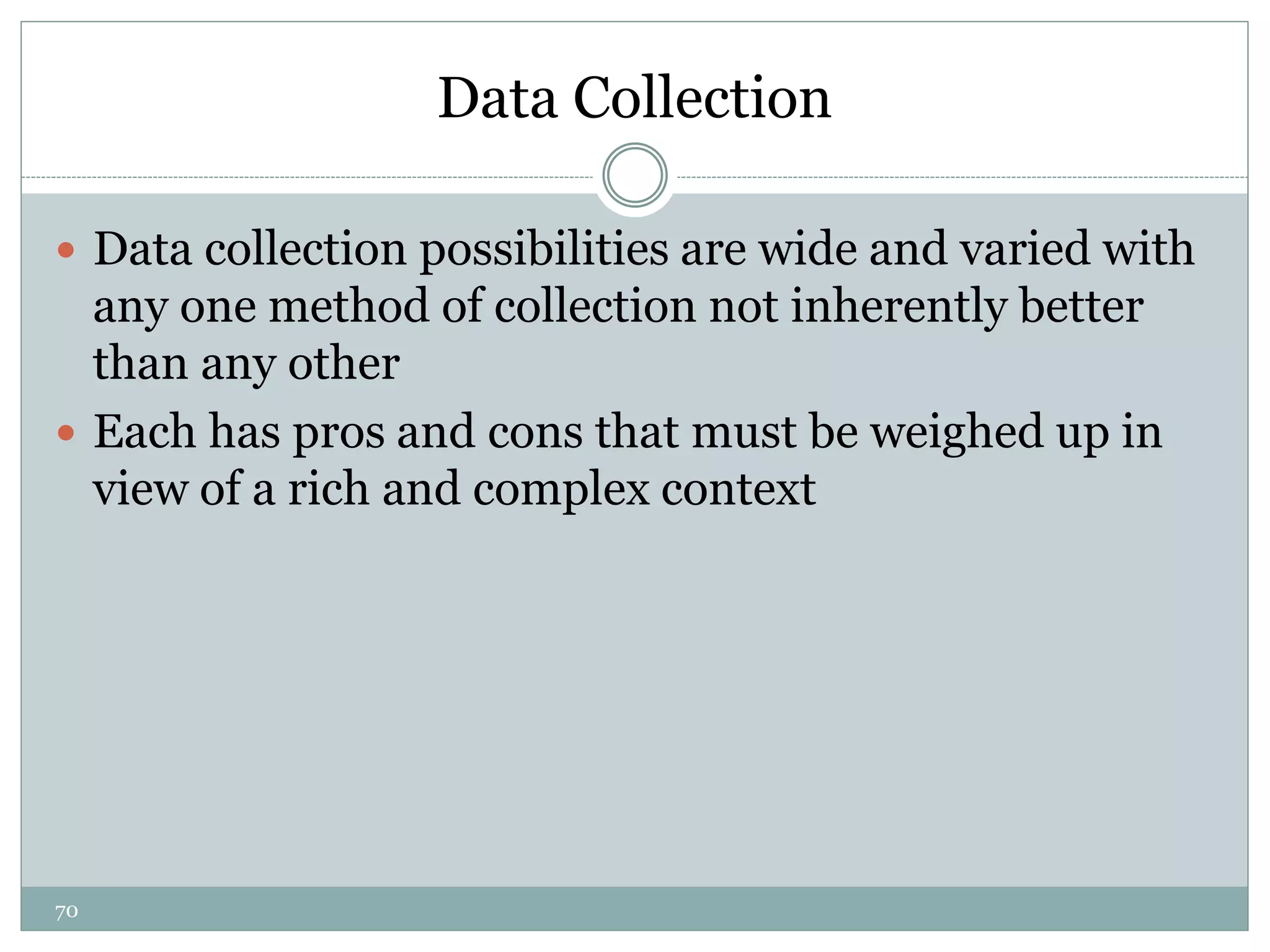 70
Data Collection
 Data collection possibilities are wide and varied with
any one method of collection not inherently better
than any other
 Each has pros and cons that must be weighed up in
view of a rich and complex context
 