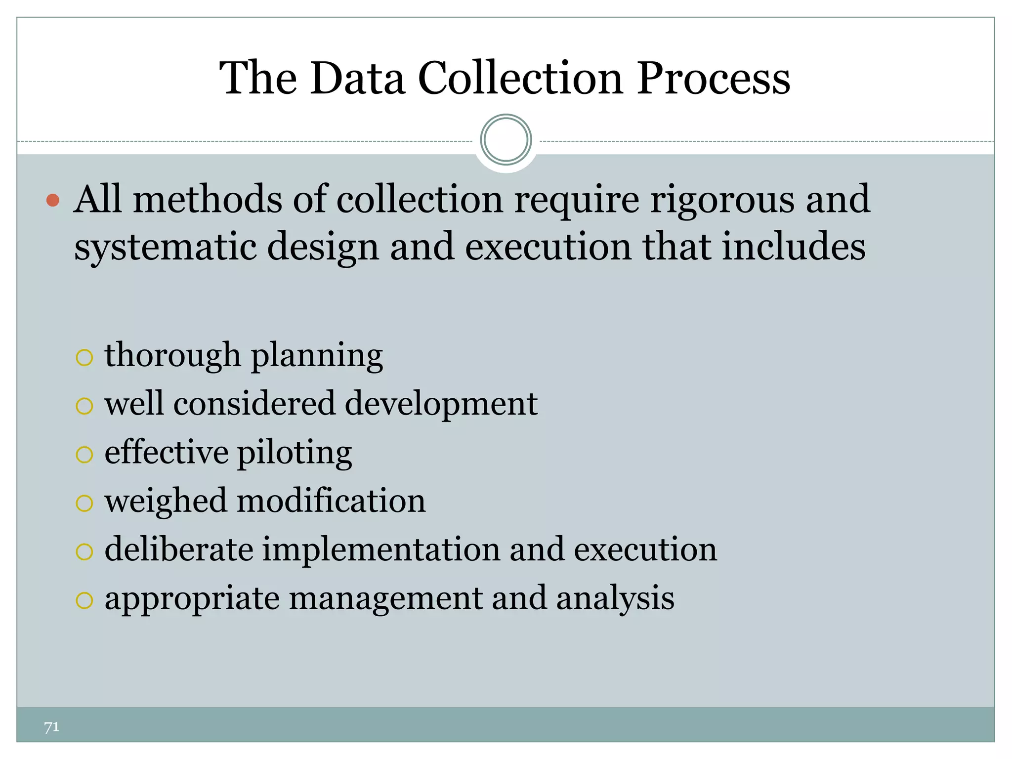 71
The Data Collection Process
 All methods of collection require rigorous and
systematic design and execution that includes
 thorough planning
 well considered development
 effective piloting
 weighed modification
 deliberate implementation and execution
 appropriate management and analysis
 