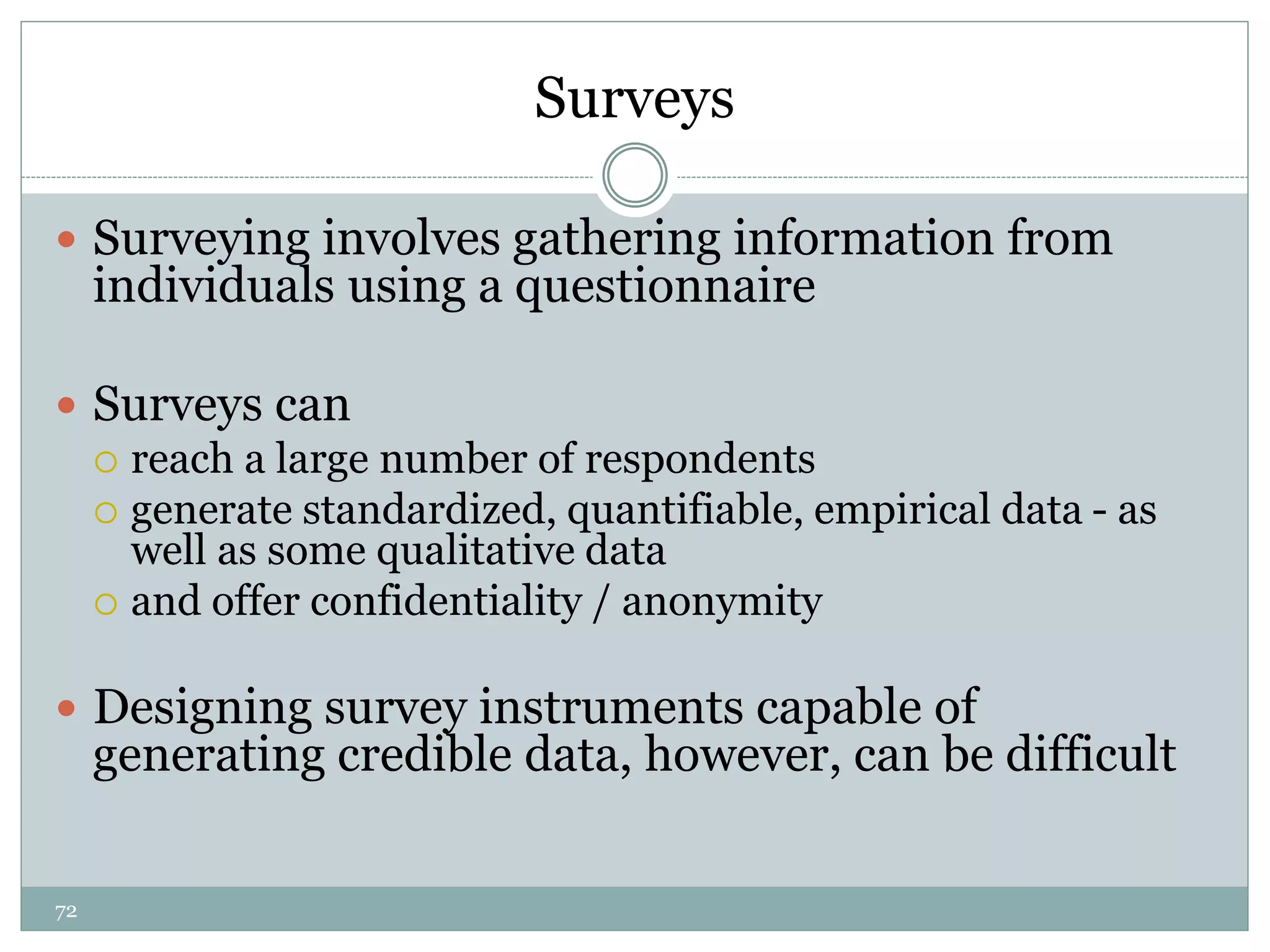 72
Surveys
 Surveying involves gathering information from
individuals using a questionnaire
 Surveys can
 reach a large number of respondents
 generate standardized, quantifiable, empirical data - as
well as some qualitative data
 and offer confidentiality / anonymity
 Designing survey instruments capable of
generating credible data, however, can be difficult
 