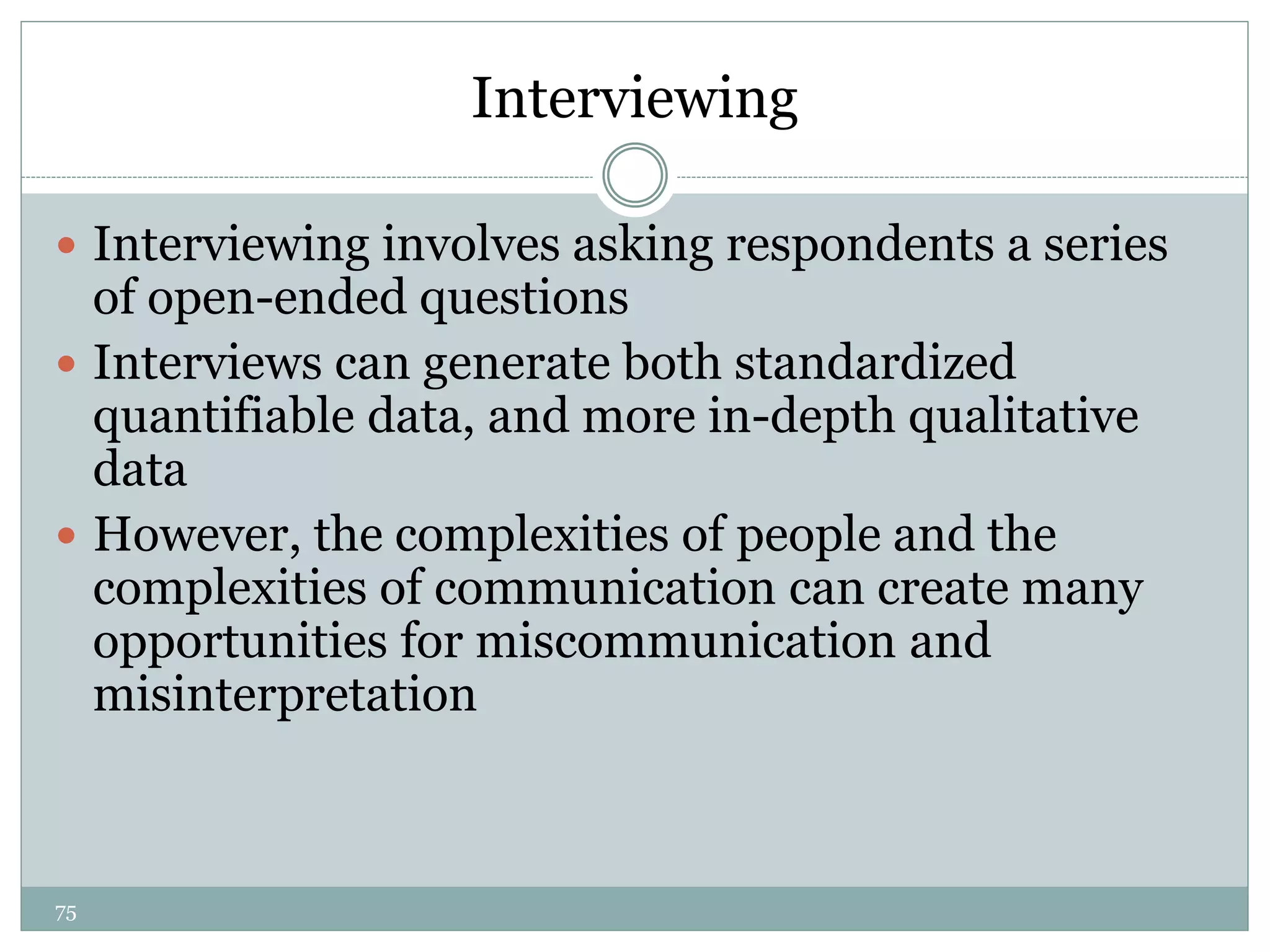 75
Interviewing
 Interviewing involves asking respondents a series
of open-ended questions
 Interviews can generate both standardized
quantifiable data, and more in-depth qualitative
data
 However, the complexities of people and the
complexities of communication can create many
opportunities for miscommunication and
misinterpretation
 