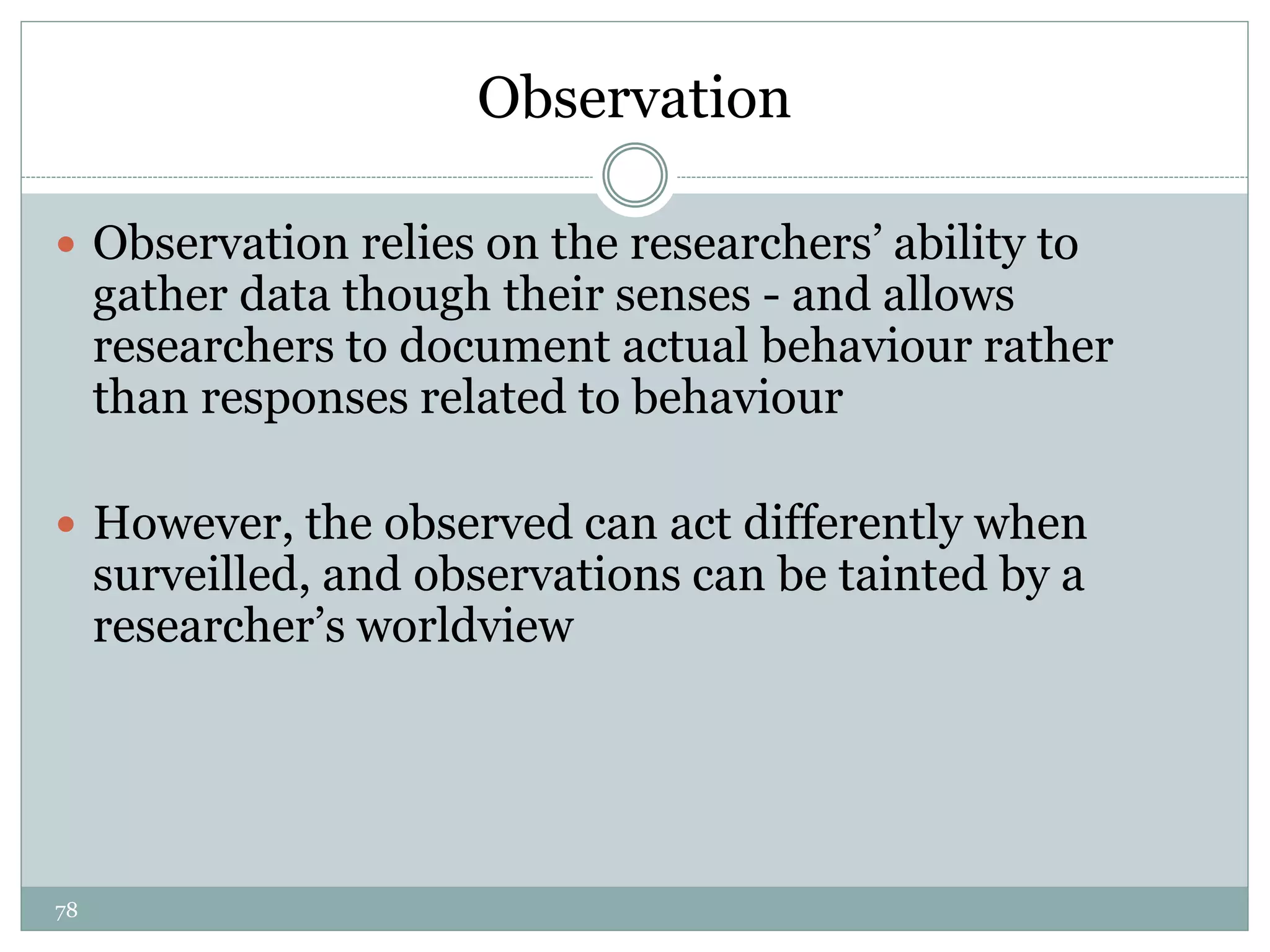 78
Observation
 Observation relies on the researchers’ ability to
gather data though their senses - and allows
researchers to document actual behaviour rather
than responses related to behaviour
 However, the observed can act differently when
surveilled, and observations can be tainted by a
researcher’s worldview
 