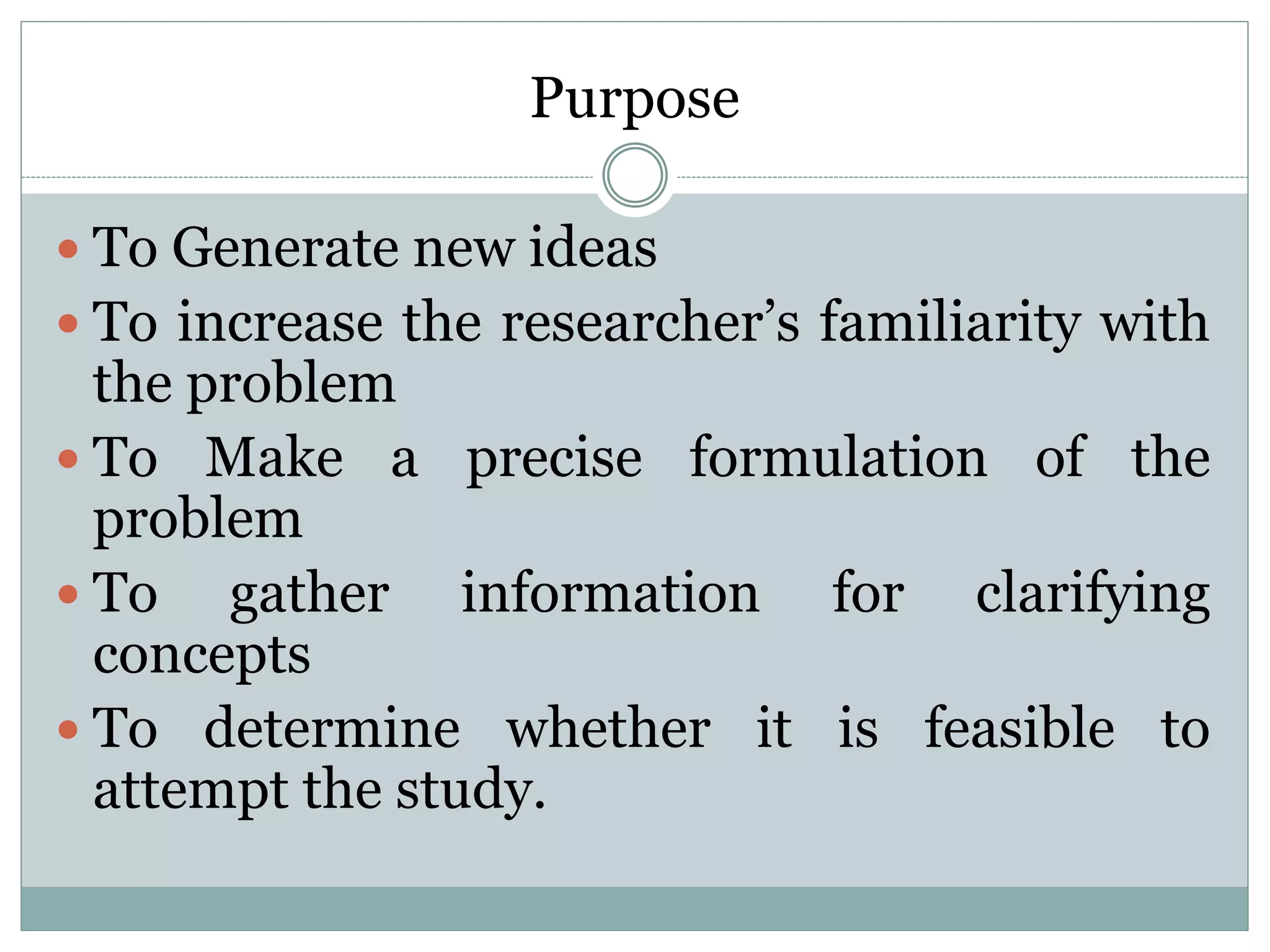 Purpose
 To Generate new ideas
 To increase the researcher’s familiarity with
the problem
 To Make a precise formulation of the
problem
 To gather information for clarifying
concepts
 To determine whether it is feasible to
attempt the study.
 