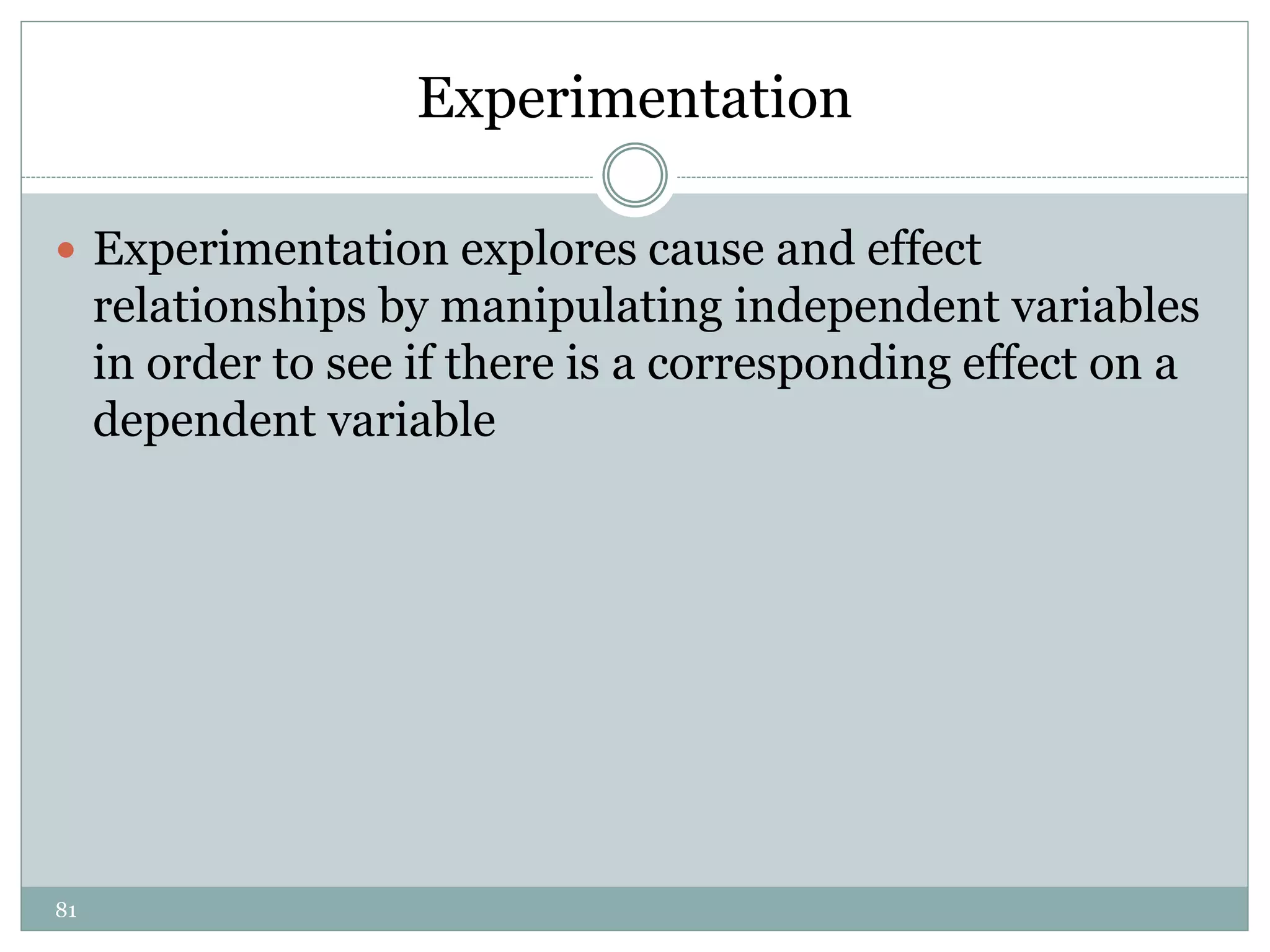 81
Experimentation
 Experimentation explores cause and effect
relationships by manipulating independent variables
in order to see if there is a corresponding effect on a
dependent variable
 