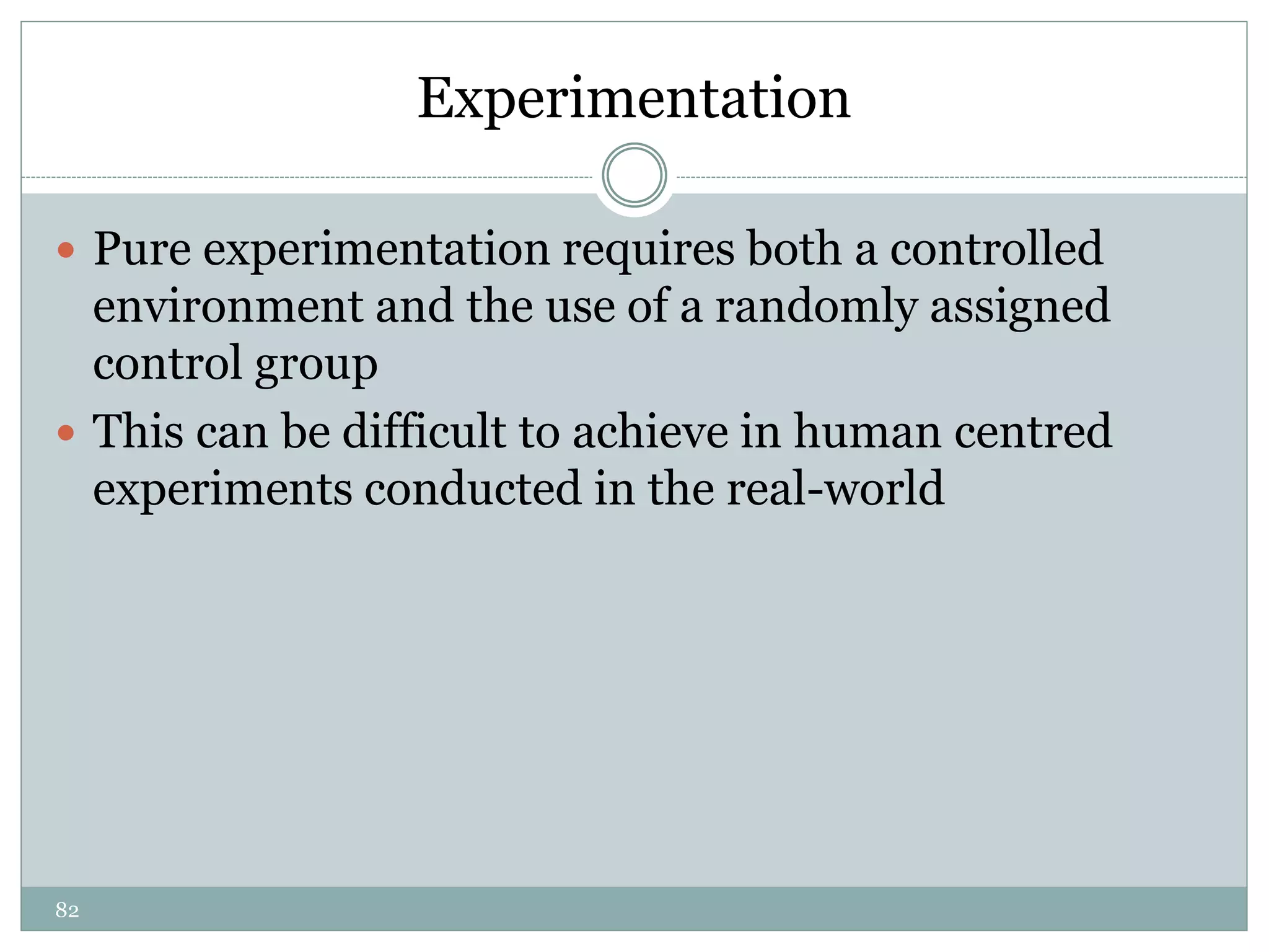 82
Experimentation
 Pure experimentation requires both a controlled
environment and the use of a randomly assigned
control group
 This can be difficult to achieve in human centred
experiments conducted in the real-world
 