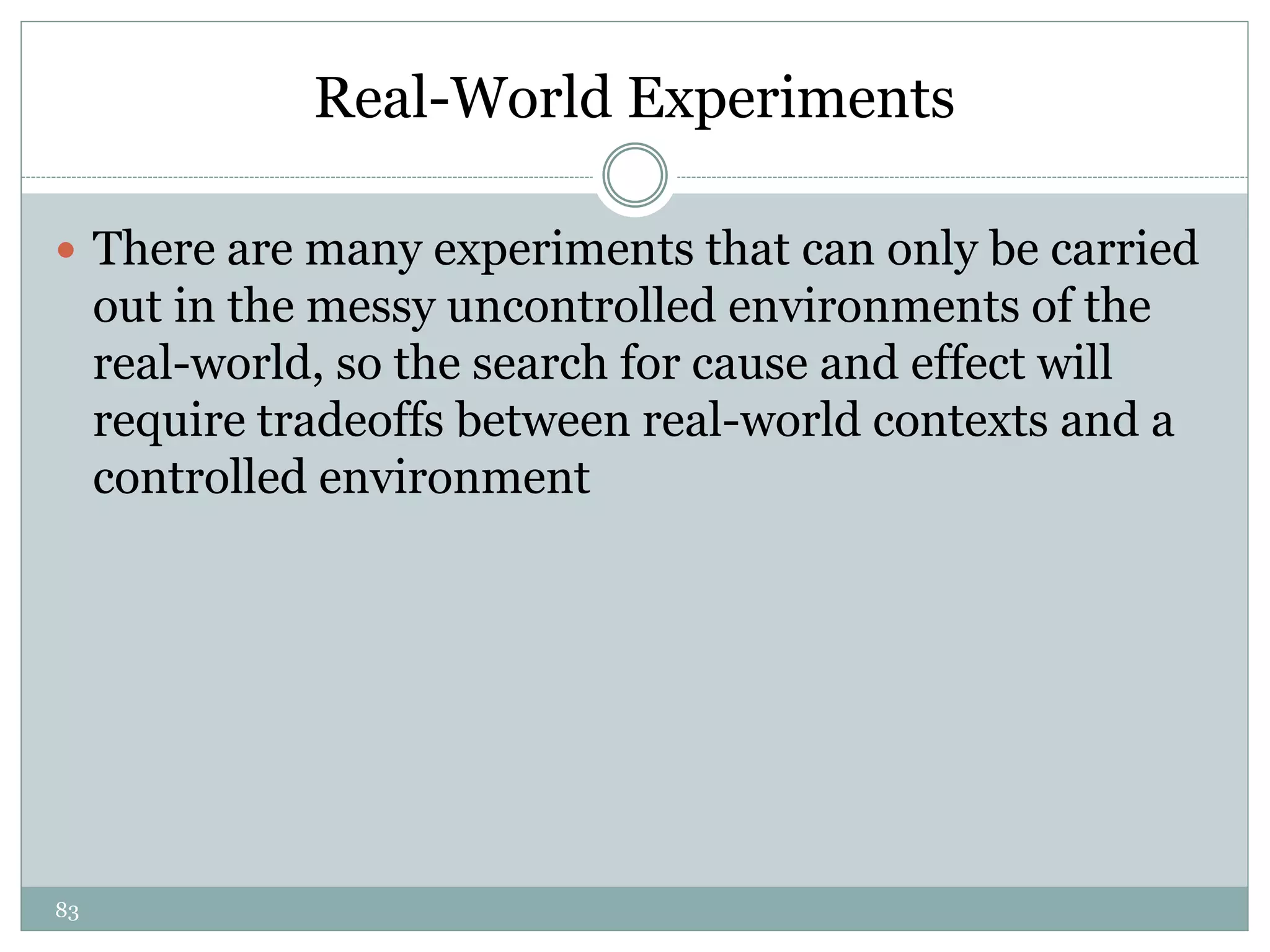83
Real-World Experiments
 There are many experiments that can only be carried
out in the messy uncontrolled environments of the
real-world, so the search for cause and effect will
require tradeoffs between real-world contexts and a
controlled environment
 